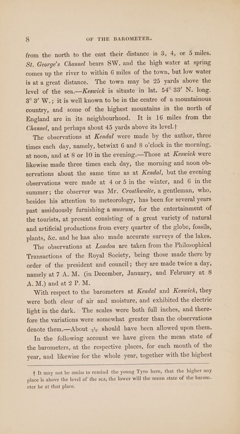 from the north to the east their distance is 3, 4, or 5 miles. St. George’s Channel bears SW. and the high water at spring comes up the river to within 6 miles of the town, but low water is at a great distance. The town may be 25 yards above the level of the sea.—Keswick is situate in lat. 54° 33’ N. long. 3° 3’ W.; it is well known to be in the centre of a mountainous country, and some of the highest mountains in the north of England are in its neighbourhood. It is 16 miles from the Channel, and perhaps about 45 yards above its level.} The observations at Kendal were made by the author, three times each day, namely, betwixt 6 and 8 o’clock in the morning, at noon, and at 8 or 10 in the evening.—Those at Keswick were likewise made three times each day, the morning and noon ob- servations about the same time as at Kendal, but the evening observations were made at 4 or 5 in the winter, and 6 in the summer; the observer was Mr. Crosthwaite, a gentleman, who, besides his attention to meteorology, has been for several years past assiduously furnishing a museum, for the entertainment of the tourists, at present consisting of a great variety of natural and artificial productions from every quarter of the globe, fossils, plants, &amp;c. and he has also made accurate surveys of the lakes. The observations at London are taken from the Philosophical Transactions of the Royal Society, being those made there by order of the president and council; they are made twice a day, namely at 7 A. M. (in December, January, and February at 8 A.M.) and at 2 P. M. | With respect to the barometers at Kendal and Keswick, the were both clear of air and moisture, and exhibited the electric light in the dark. The scales were both full inches, and there- fore the variations were somewhat greater than the observations denote them.—About =!, should have been allowed upon them. In the following account we have given the mean state of the barometers, at the respective places, for each month of the year, and likewise for the whole year, together with the highest + It may not be amiss to remind the young Tyro here, that the higher any place is above the level of the sea, the lower will the mean state of the barom- eter be at that place.