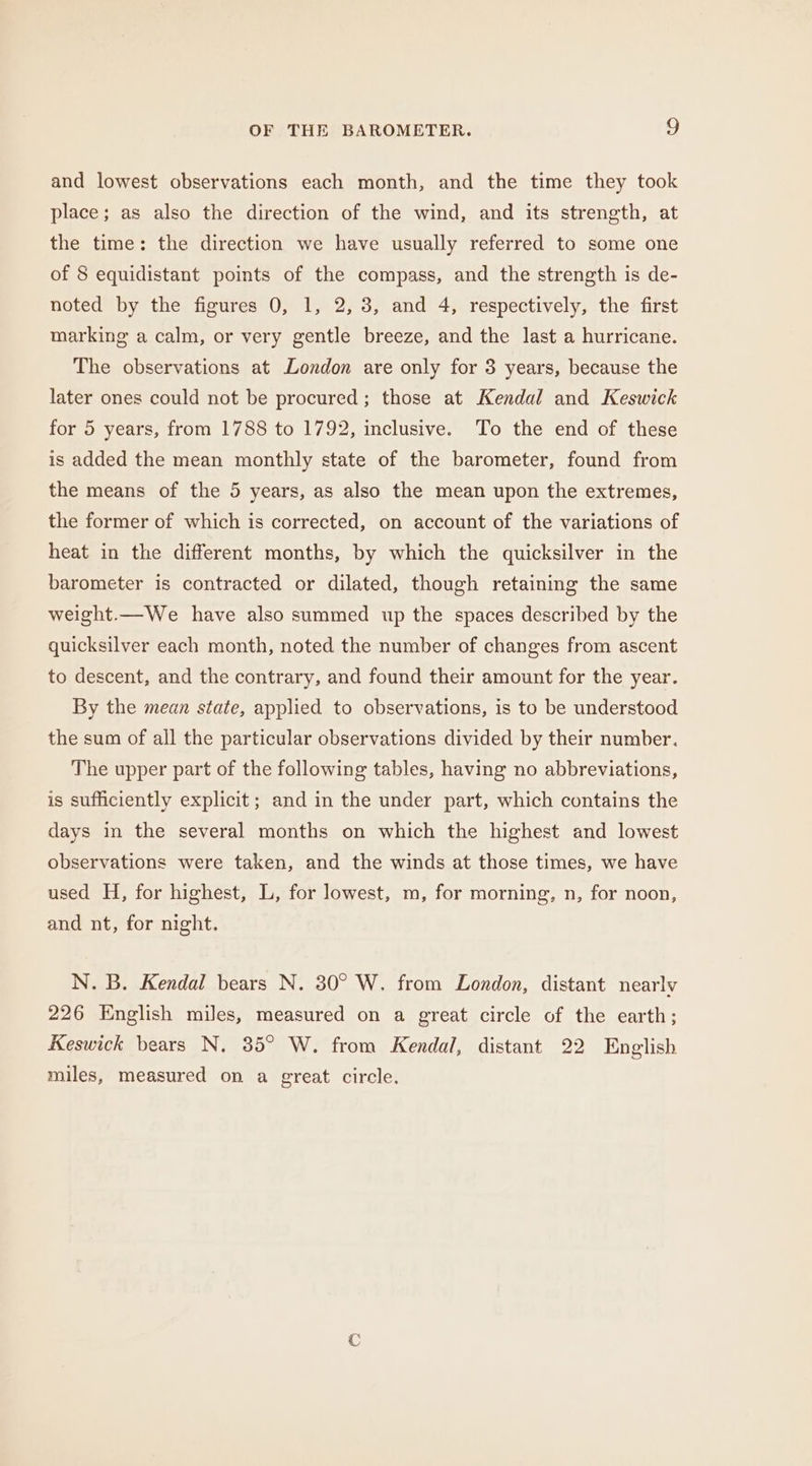 and lowest observations each month, and the time they took place; as also the direction of the wind, and its strength, at the time: the direction we have usually referred to some one of § equidistant points of the compass, and the strength is de- noted by the figures 0, 1, 2, 3, and 4, respectively, the first marking a calm, or very gentle breeze, and the last a hurricane. The observations at London are only for 3 years, because the later ones could not be procured; those at Kendal and Keswick for 5 years, from 1788 to 1792, inclusive. To the end of these is added the mean monthly state of the barometer, found from the means of the 5 years, as also the mean upon the extremes, the former of which is corrected, on account of the variations of heat in the different months, by which the quicksilver in the barometer is contracted or dilated, though retaining the same weight.—We have also summed wp the spaces described by the quicksilver each month, noted the number of changes from ascent to descent, and the contrary, and found their amount for the year. By the mean state, applied to observations, is to be understood the sum of all the particular observations divided by their number. The upper part of the following tables, having no abbreviations, is sufficiently explicit; and in the under part, which contains the days in the several months on which the highest and lowest observations were taken, and the winds at those times, we have used H, for highest, L, for lowest, m, for morning, n, for noon, and nt, for night. N. B. Kendal bears N. 30° W. from London, distant nearly 226 English miles, measured on a great circle of the earth; Keswick bears N, 35° W. from Kendal, distant 22 English miles, measured on a great circle.