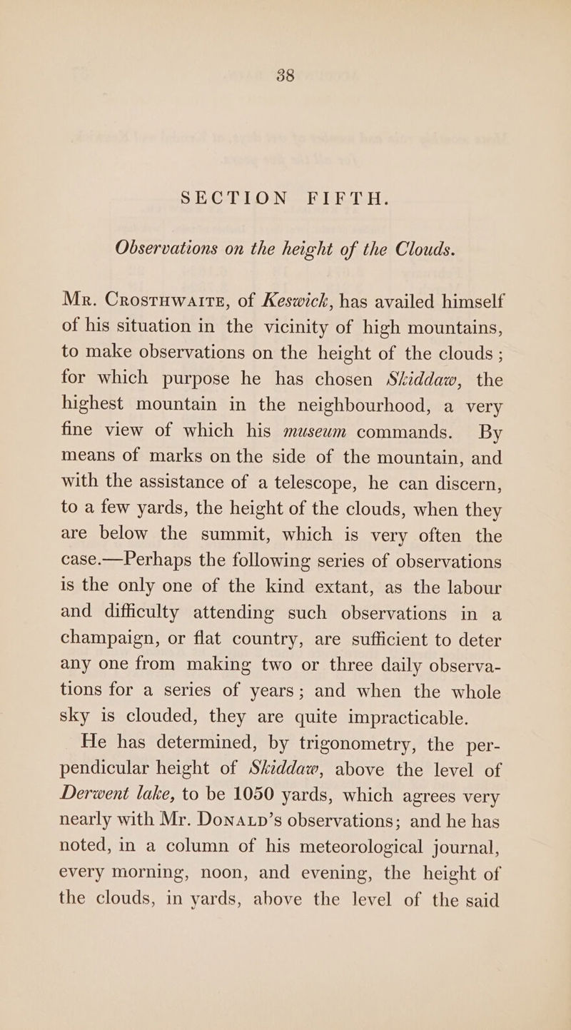 SECTION FIFTH. Observations on the height of the Clouds. Mr. Crostuwaite, of Keswick, has availed himself of his situation in the vicinity of high mountains, to make observations on the height of the clouds ; for which purpose he has chosen Siddaw, the highest mountain in the neighbourhood, a very fine view of which his museum commands. By means of marks on the side of the mountain, and with the assistance of a telescope, he can discern, to a few yards, the height of the clouds, when they are below the summit, which is very often the case.—Perhaps the following series of observations is the only one of the kind extant, as the labour and difficulty attending such observations in a champaign, or flat country, are sufficient to deter any one from making two or three daily observa- tions for a series of years; and when the whole sky is clouded, they are quite impracticable. He has determined, by trigonometry, the per- pendicular height of Skiddaw, above the level of Derwent lake, to be 1050 yards, which agrees very nearly with Mr. Donatp’s observations; and he has noted, in a column of his meteorological journal, every morning, noon, and evening, the height of the clouds, in yards, above the level of the said