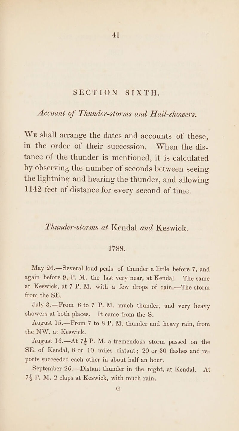 el CuO Neosat Nel sh, Account of Thunder-storms and Hail-showers. We shall arrange the dates and accounts of these, in the order of their succession. When the dis- tance of the thunder is mentioned, it is calculated by observing the number of seconds between seeing the lightning and hearing the thunder, and allowing 1142 feet of distance for every second of time. Thunder-storms at Kendal and Keswick. 1788, May 26.—Several loud peals of thunder a little before 7, and again before 9, P. M. the last very near, at Kendal. The same at Keswick, at 7 P. M. with a few drops of rain.—The storm from the SE. July 3.—From 6 to 7 P. M. much thunder, and very heavy showers at both places. It came from the S. August 15.—From 7 to 8 P. M. thunder and heavy rain, from the NW. at Keswick. August 16.—At 75 P. M. a tremendous storm passed on the SE. of Kendal, 8 or 10 miles distant; 20 or 30 flashes and re- ports succeeded each other in about half an hour. September 26.—Distant thunder in the night, at Kendal. At 75 P. M. 2 claps at Keswick, with much rain. G