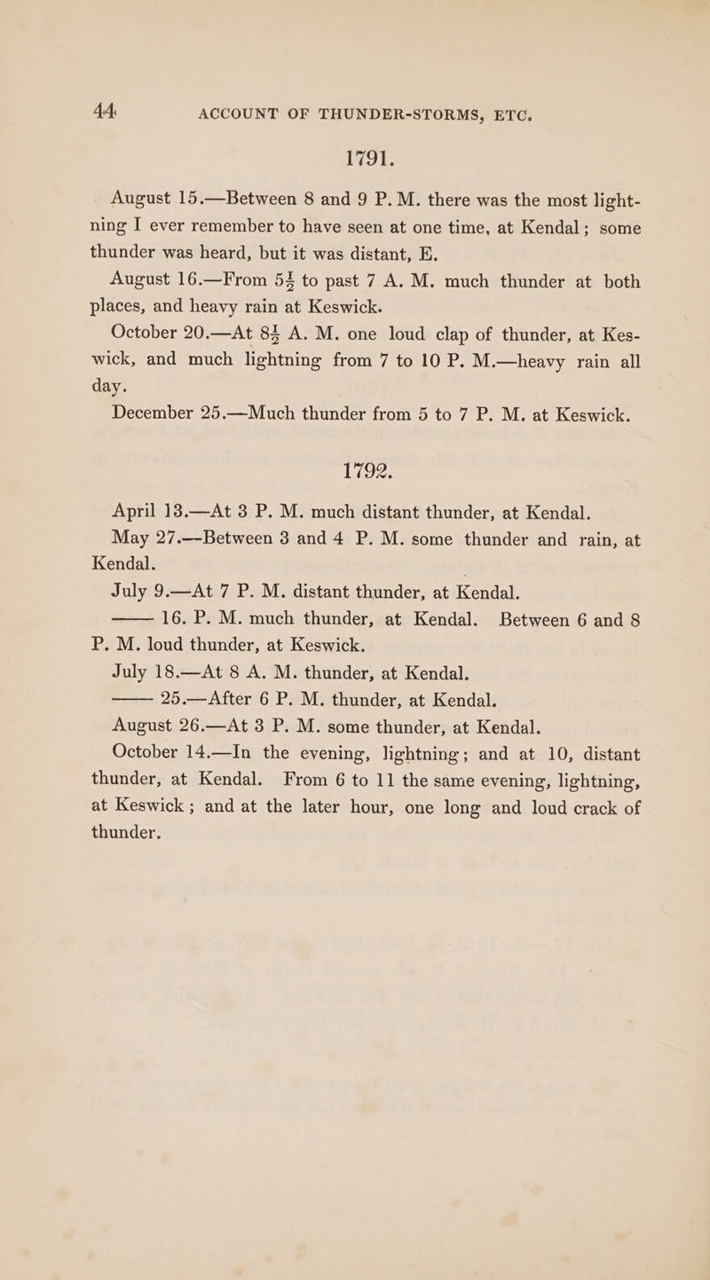1791. August 15.—Between 8 and 9 P. M. there was the most light- ning I ever remember to have seen at one time, at Kendal; some thunder was heard, but it was distant, E. August 16.—From 54 to past 7 A. M. much thunder at both places, and heavy rain at Keswick. October 20.—At 85 A. M. one loud clap of thunder, at Kes- wick, and much lightning from 7 to 10 P. M.—heavy rain all day. December 25.—Much thunder from 5 to 7 P. M. at Keswick. LAGS 12 April 18.—At 3 P. M. much distant thunder, at Kendal. May 27.—Between 3 and 4 P. M. some thunder and rain, at Kendal. . July 9.—At 7 P. M. distant thunder, at Kendal. 16. P. M. much thunder, at Kendal. Between 6 and 8 P. M. loud thunder, at Keswick. July 18.—At 8 A. M. thunder, at Kendal. 25.—After 6 P. M. thunder, at Kendal. August 26.—At 3 P. M. some thunder, at Kendal. October 14.—In the evening, lightning; and at 10, distant thunder, at Kendal. From 6 to 11 the same evening, lightning, at Keswick ; and at the later hour, one long and loud crack of thunder.