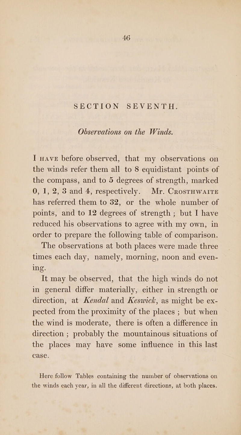 SECTION SEVENTH. Observations on the Winds. 1 nave before observed, that my observations on the winds refer them all to 8 equidistant points of the compass, and to 5 degrees of strength, marked 0, 1, 2, 3 and 4, respectively. Mr. CrostHwaiteE has referred them to 32, or the whole number of points, and to 12 degrees of strength; but I have reduced his observations to agree with my own, in order to prepare the following table of comparison. The observations at both places were made three times each day, namely, morning, noon and even- ing. It may be observed, that the high winds do not in general differ materially, either in strength or direction, at Kendal and Keswick, as might be ex- pected from the proximity of the places ; but when the wind is moderate, there is often a difference in direction ; probably the mountainous situations of the places may have some influence in this last case. Here follow Tables containing the number of observations on the winds each year, in all the different directions, at both places.