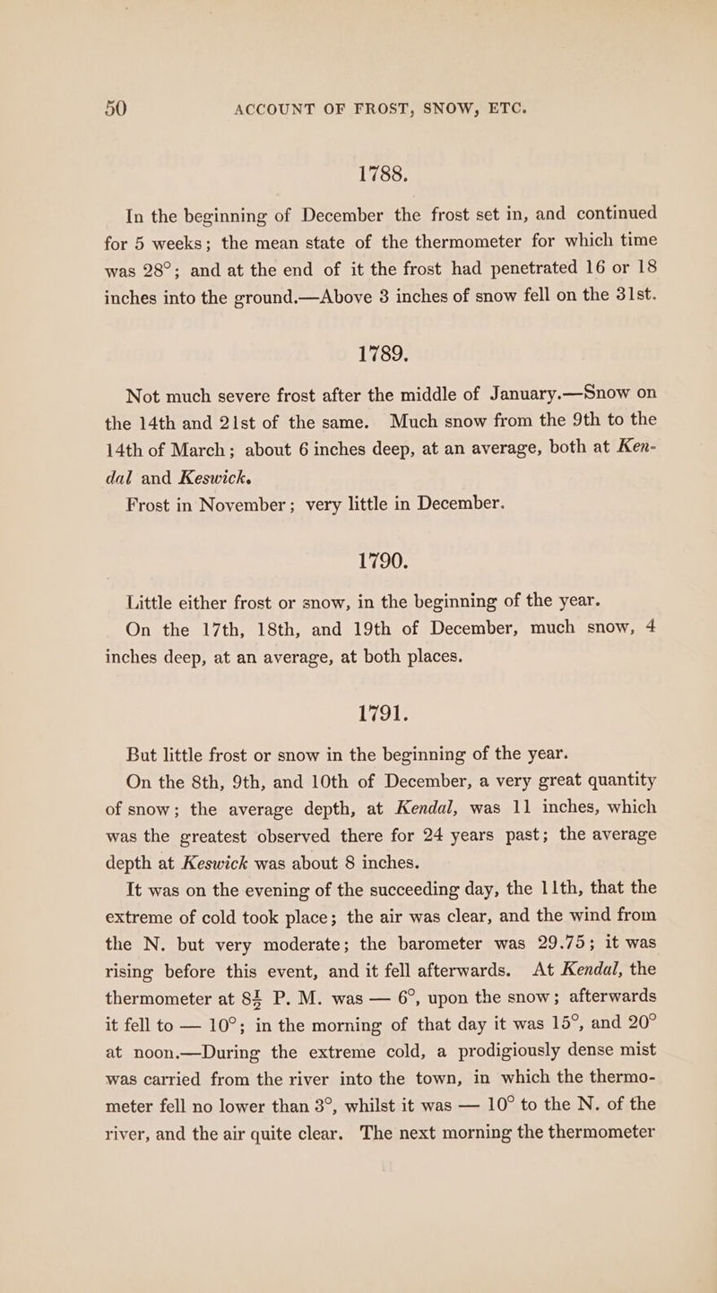 1788. In the beginning of December the frost set in, and continued for 5 weeks; the mean state of the thermometer for which time was 28°; and at the end of it the frost had penetrated 16 or 18 inches into the ground.—Above 8 inches of snow fell on the 31st. 1789. Not much severe frost after the middle of January.—Snow on the 14th and 2ist of the same. Much snow from the 9th to the 14th of March; about 6 inches deep, at an average, both at Ken- dal and Keswick. Frost in November; very little in December. 1790. Little either frost or snow, in the beginning of the year. On the 17th, 18th, and 19th of December, much snow, 4 inches deep, at an average, at both places. 1791. But little frost or snow in the beginning of the year. On the 8th, 9th, and 10th of December, a very great quantity of snow; the average depth, at Kendal, was 11 inches, which was the greatest observed there for 24 years past; the average depth at Keswick was about 8 inches. It was on the evening of the succeeding day, the 11th, that the extreme of cold took place; the air was clear, and the wind from the N. but very moderate; the barometer was 29.75; it was rising before this event, and it fell afterwards. At Kendal, the thermometer at 84 P. M. was — 6°, upon the snow; afterwards it fell to — 10°; in the morning of that day it was 15°, and 20° at noon.—During the extreme cold, a prodigiously dense mist was carried from the river into the town, in which the thermo- meter fell no lower than 3°, whilst it was — 10° to the N. of the river, and the air quite clear. The next morning the thermometer
