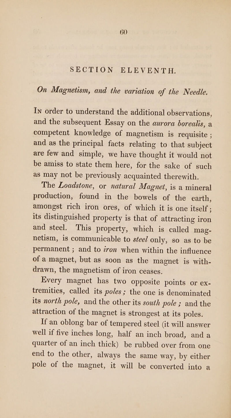 SECTION ELEVENTH. On Magnetism, and the variation of the Needle. In order to understand the additional observations, and the subsequent Essay on the aurora borealis, a competent knowledge of magnetism is requisite ; and as the principal facts relating to that subject are few and simple, we have thought it would not be amiss to state them here, for the sake of such as may not be previously acquainted therewith. The Loadstone, or natural Magnet, is a mineral production, found in the bowels of the earth, amongst rich iron ores, of which it is one itself ; its distinguished property is that of attracting iron and steel. This property, which is called mag- netism, is communicable to steel only, so as to be permanent ; and to zron when within the influence of a magnet, but as soon as the magnet is with- drawn, the magnetism of iron ceases. Every magnet has two opposite points or ex- tremities, called its poles; the one is denominated its north pole, and the other its south pole ; and the attraction of the magnet is strongest at its poles. If an oblong bar of tempered steel (it will answer well if five inches long, half an inch broad, and a quarter of an inch thick) be rubbed over from one end to the other, always the same way, by either pole of the magnet, it will be converted into a