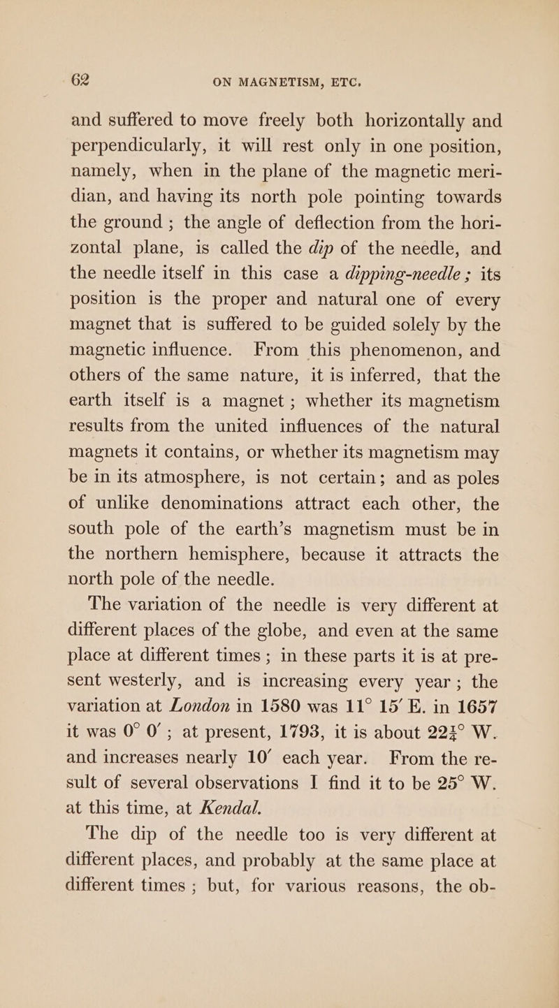 and suffered to move freely both horizontally and perpendicularly, it will rest only in one position, namely, when in the plane of the magnetic meri- dian, and having its north pole pointing towards the ground ; the angle of deflection from the hori- zontal plane, is called the dip of the needle, and the needle itself in this case a dipping-needle ; its position is the proper and natural one of every magnet that is suffered to be guided solely by the magnetic influence. From this phenomenon, and others of the same nature, it is inferred, that the earth itself is a magnet ; whether its magnetism results from the united influences of the natural magnets it contains, or whether its magnetism may be in its atmosphere, is not certain; and as poles of unlike denominations attract each other, the south pole of the earth’s magnetism must be in the northern hemisphere, because it attracts the north pole of the needle. The variation of the needle is very different at different places of the globe, and even at the same place at different times ; in these parts it is at pre- sent westerly, and is increasing every year; the variation at London in 1580 was 11° 15’ E. in 1657 it was 0° 0’; at present, 1793, it is about 222° W. and increases nearly 10° each year. From the re- sult of several observations I find it to be 25° W. at this time, at Kendal. The dip of the needle too is very different at different places, and probably at the same place at different times ; but, for various reasons, the ob-