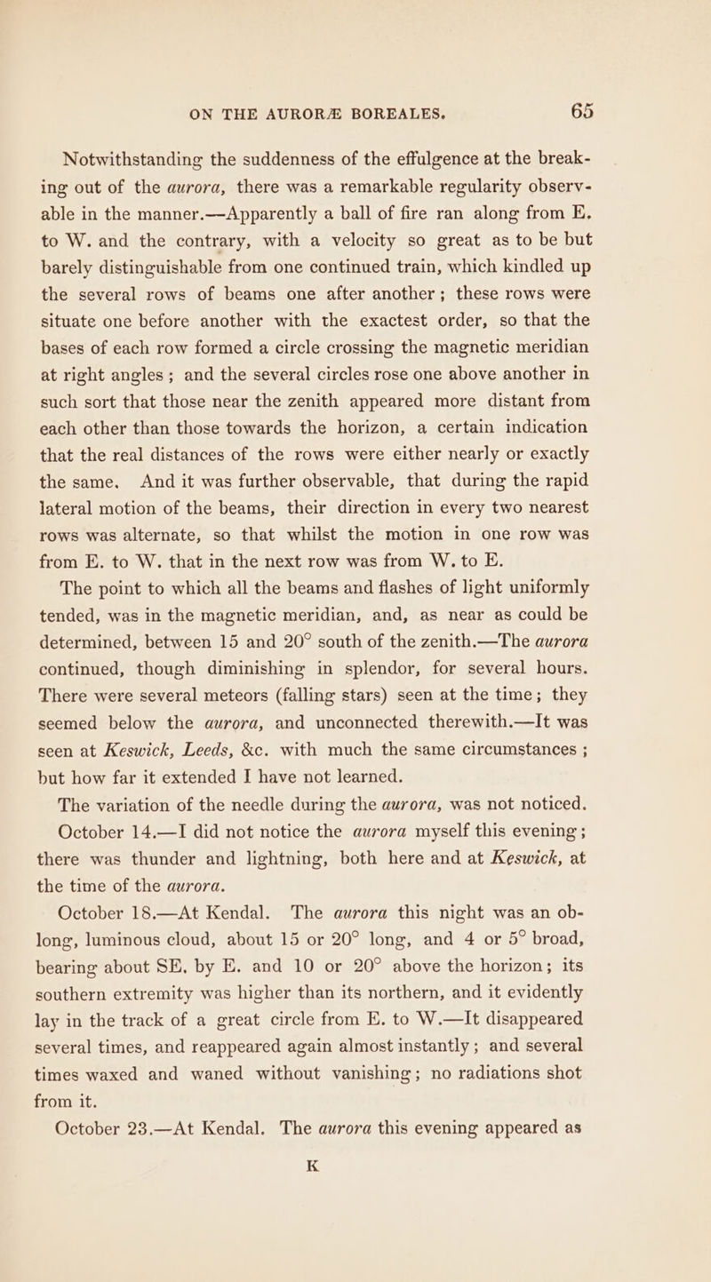 Notwithstanding the suddenness of the effulgence at the break- ing out of the aurora, there was a remarkable regularity observ- able in the manner.—Apparently a ball of fire ran along from E. to W. and the contrary, with a velocity so great as to be but barely distinguishable from one continued train, which kindled up the several rows of beams one after another; these rows were situate one before another with the exactest order, so that the bases of each row formed a circle crossing the magnetic meridian at right angles; and the several circles rose one above another in such sort that those near the zenith appeared more distant from each other than those towards the horizon, a certain indication that the real distances of the rows were either nearly or exactly the same. And it was further observable, that during the rapid lateral motion of the beams, their direction in every two nearest rows was alternate, so that whilst the motion in one row was from E. to W. that in the next row was from W. to E. The point to which all the beams and flashes of light uniformly tended, was in the magnetic meridian, and, as near as could be determined, between 15 and 20° south of the zenith.—The aurora continued, though diminishing in splendor, for several hours. There were several meteors (falling stars) seen at the time; they seemed below the aurora, and unconnected therewith.—It was seen at Keswick, Leeds, &amp;c. with much the same circumstances ; but how far it extended I have not learned. The variation of the needle during the aurora, was not noticed. October 14.—I did not notice the aurora myself this evening ; there was thunder and lightning, both here and at Keswick, at the time of the aurora. October 18.—At Kendal. The aurora this night was an ob- long, luminous cloud, about 15 or 20° long, and 4 or 5° broad, bearing about SE, by E. and 10 or 20° above the horizon; its southern extremity was higher than its northern, and it evidently lay in the track of a great circle from E, to W.—It disappeared several times, and reappeared again almost instantly ; and several times waxed and waned without vanishing; no radiations shot from it. October 23.—At Kendal. The aurora this evening appeared as K