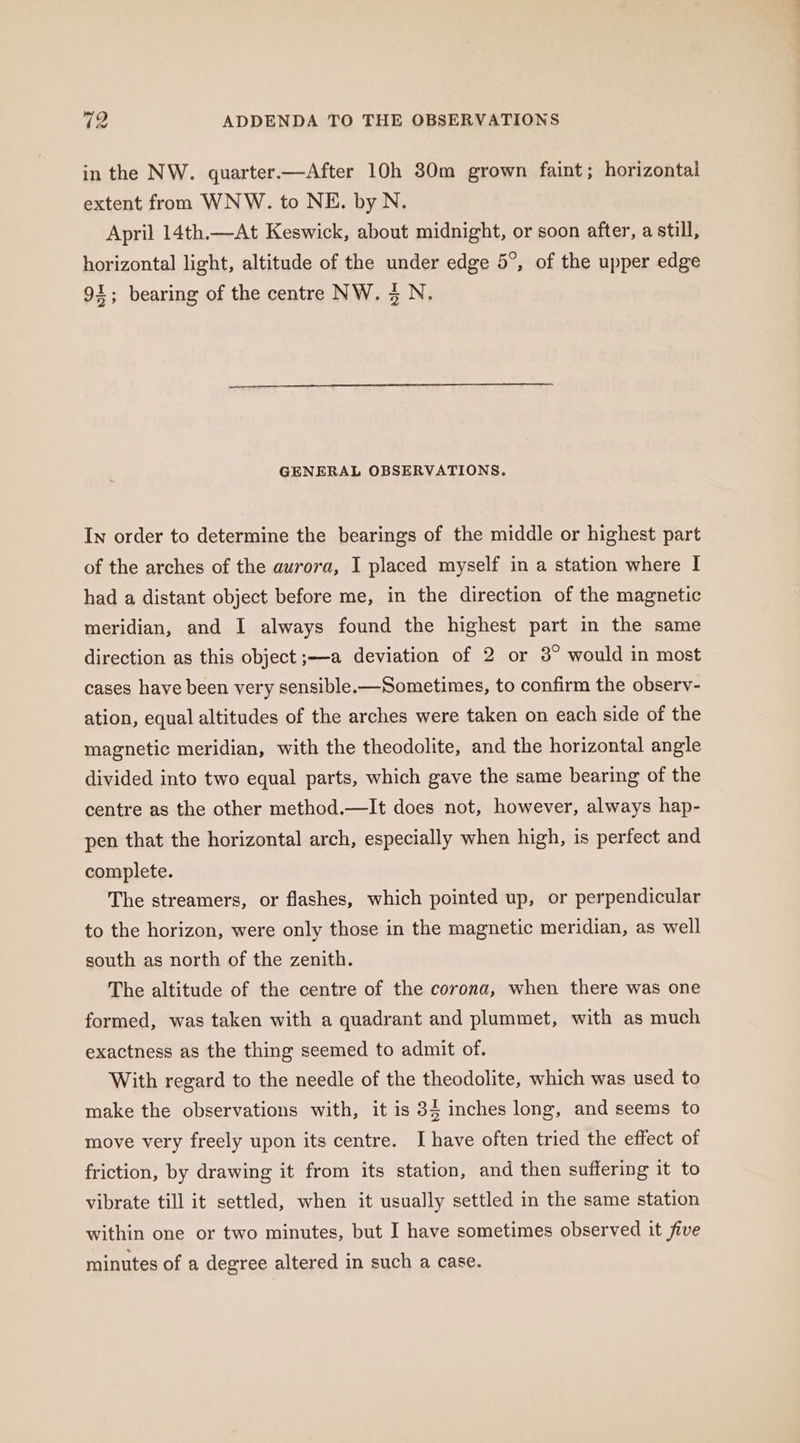 in the NW. quarter.—After 10h 30m grown faint; horizontal extent from WNW. to NE. by N. April 14th.—At Keswick, about midnight, or soon after, a still, horizontal light, altitude of the under edge 5°, of the upper edge 91; bearing of the centre NW. 4 N. GENERAL OBSERVATIONS. In order to determine the bearings of the middle or highest part of the arches of the aurora, I placed myself in a station where I had a distant object before me, in the direction of the magnetic meridian, and I always found the highest part in the same direction as this object ;—a deviation of 2 or 3° would in most cases have been very sensible.—Sometimes, to confirm the observ- ation, equal altitudes of the arches were taken on each side of the magnetic meridian, with the theodolite, and the horizontal angle divided into two equal parts, which gave the same bearing of the centre as the other method.—It does not, however, always hap- pen that the horizontal arch, especially when high, is perfect and complete. The streamers, or flashes, which pointed up, or perpendicular to the horizon, were only those in the magnetic meridian, as well south as north of the zenith. The altitude of the centre of the corona, when there was one formed, was taken with a quadrant and plummet, with as much exactness as the thing seemed to admit of. With regard to the needle of the theodolite, which was used to make the observations with, it is 34 inches long, and seems to move very freely upon its centre. I have often tried the effect of friction, by drawing it from its station, and then suffering it to vibrate till it settled, when it usually settled in the same station within one or two minutes, but I have sometimes observed it five minutes of a degree altered in such a case.