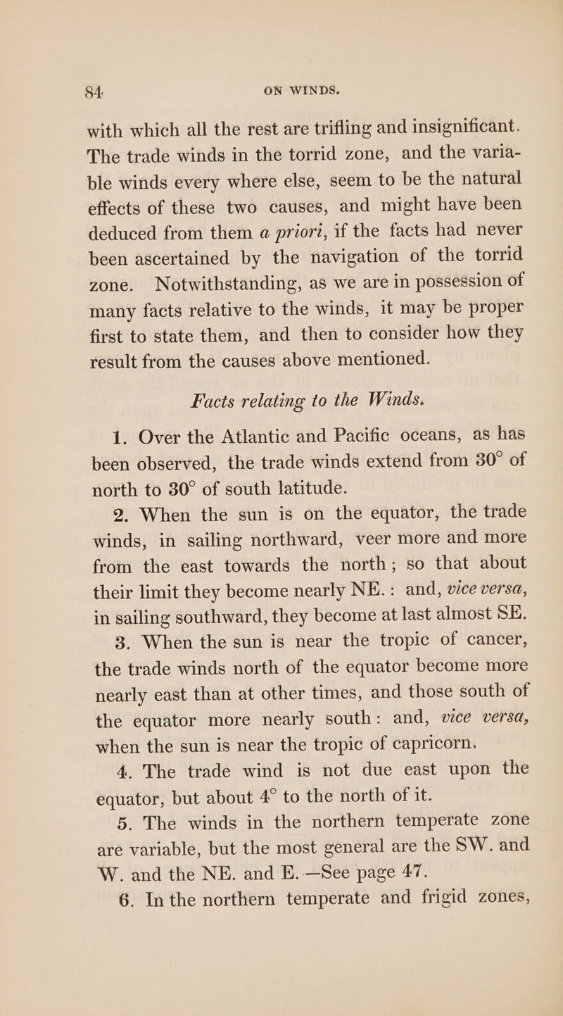 with which all the rest are trifling and insignificant. The trade winds in the torrid zone, and the varia- ble winds every where else, seem to be the natural effects of these two causes, and might have been deduced from them a priori, if the facts had never been ascertained by the navigation of the torrid zone. Notwithstanding, as we are in possession of many facts relative to the winds, it may be proper first to state them, and then to consider how they result from the causes above mentioned. Facts relating to the Winds. 1. Over the Atlantic and Pacific oceans, as has been observed, the trade winds extend from 30° of north to 30° of south latitude. 2. When the sun is on the equator, the trade winds, in sailing northward, veer more and more from the east towards the north; so that about their limit they become nearly NE. : and, vice versa, in sailing southward, they become at last almost SE. 3. When the sun is near the tropic of cancer, the trade winds north of the equator become more nearly east than at other times, and those south of the equator more nearly south: and, vice versa, when the sun is near the tropic of capricorn. 4. The trade wind is not due east upon the equator, but about 4° to the north of it. 5. The winds in the northern temperate zone are variable, but the most general are the SW. and W. and the NE. and E.—See page 47.