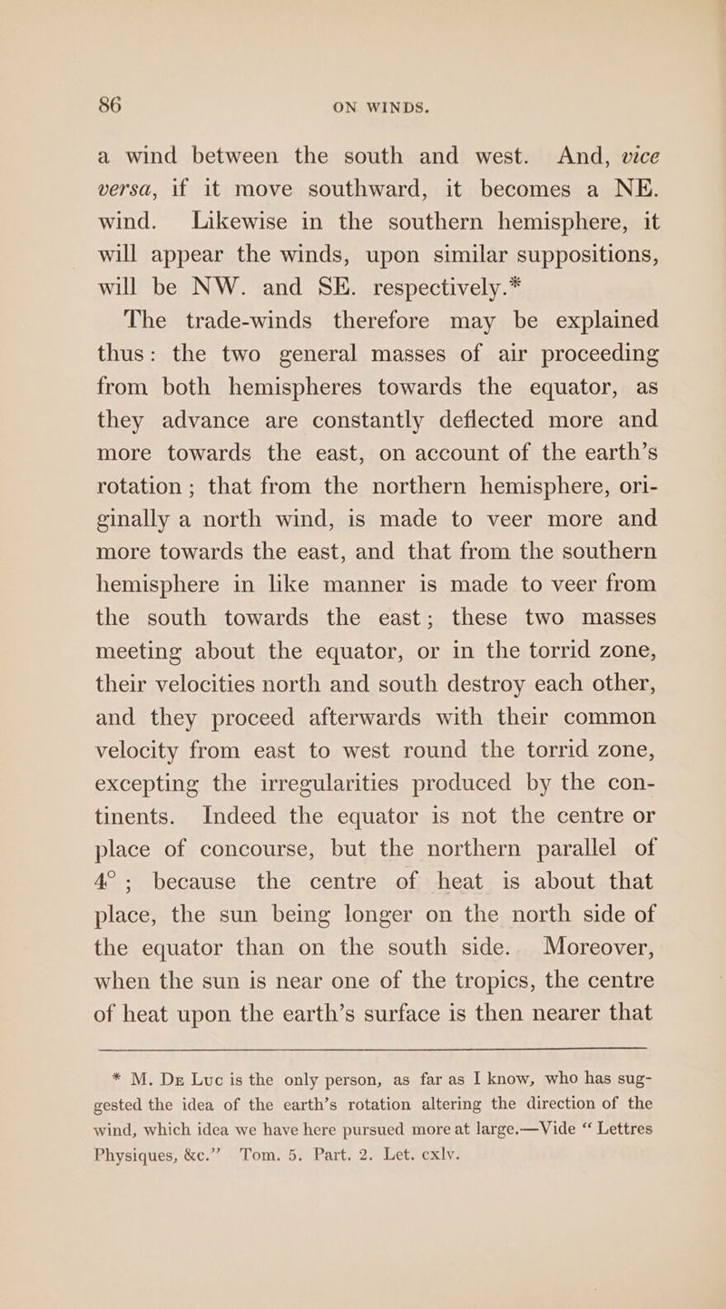 a wind between the south and west. And, vice versa, if it move southward, it becomes a NE. wind. Likewise in the southern hemisphere, it will appear the winds, upon similar suppositions, will be NW. and SE. respectively.* The trade-winds therefore may be explained thus: the two general masses of air proceeding from both hemispheres towards the equator, as they advance are constantly deflected more and more towards the east, on account of the earth’s rotation ; that from the northern hemisphere, or1- ginally a north wind, is made to veer more and more towards the east, and that from the southern hemisphere in like manner is made to veer from the south towards the east; these two masses meeting about the equator, or in the torrid zone, their velocities north and south destroy each other, and they proceed afterwards with their common velocity from east to west round the torrid zone, excepting the irregularities produced by the con- tinents. Indeed the equator is not the centre or place of concourse, but the northern parallel of 4°; because the centre of heat is about that place, the sun being longer on the north side of the equator than on the south side. Moreover, when the sun is near one of the tropics, the centre of heat upon the earth’s surface is then nearer that * M. De Luc is the only person, as far as I know, who has sug- gested the idea of the earth’s rotation altering the direction of the wind, which idea we have here pursued more at large.—Vide “ Lettres Physiques, &amp;c.”” Tom. 5. Part. 2. Let. cxly.