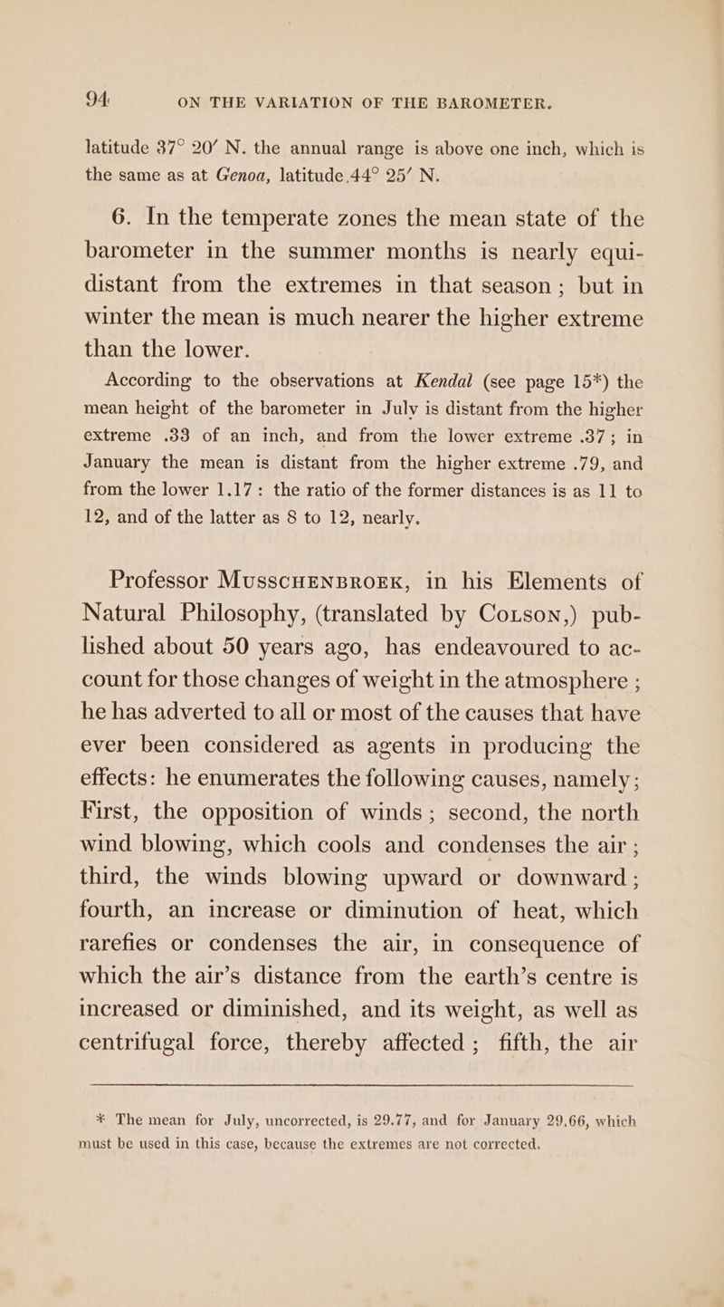 latitude 37° 20’ N. the annual range is above one inch, which is the same as at Genoa, latitude 44° 25’ N. 6. In the temperate zones the mean state of the barometer in the summer months is nearly equi- distant from the extremes in that season; but in winter the mean is much nearer the higher extreme than the lower. According to the observations at Kendal (see page 15*) the mean height of the barometer in July is distant from the higher extreme .33 of an inch, and from the lower extreme .37; in January the mean is distant from the higher extreme .79, and from the lower 1.17: the ratio of the former distances is as 11 to 12, and of the latter as 8 to 12, nearly. Professor MusscHENBROEK, in his Elements of Natural Philosophy, (translated by Cotson,) pub- lished about 50 years ago, has endeavoured to ac- count for those changes of weight in the atmosphere ; he has adverted to all or most of the causes that have ever been considered as agents in producing the effects: he enumerates the following causes, namely; First, the opposition of winds; second, the north wind blowing, which cools and condenses the air ; third, the winds blowing upward or downward ; fourth, an increase or diminution of heat, which rarefies or condenses the air, in consequence of which the air’s distance from the earth’s centre is increased or diminished, and its weight, as well as centrifugal force, thereby affected ; fifth, the air * The mean for July, uncorrected, is 29.77, and for January 29,66, which must be used in this case, because the extremes are not corrected.