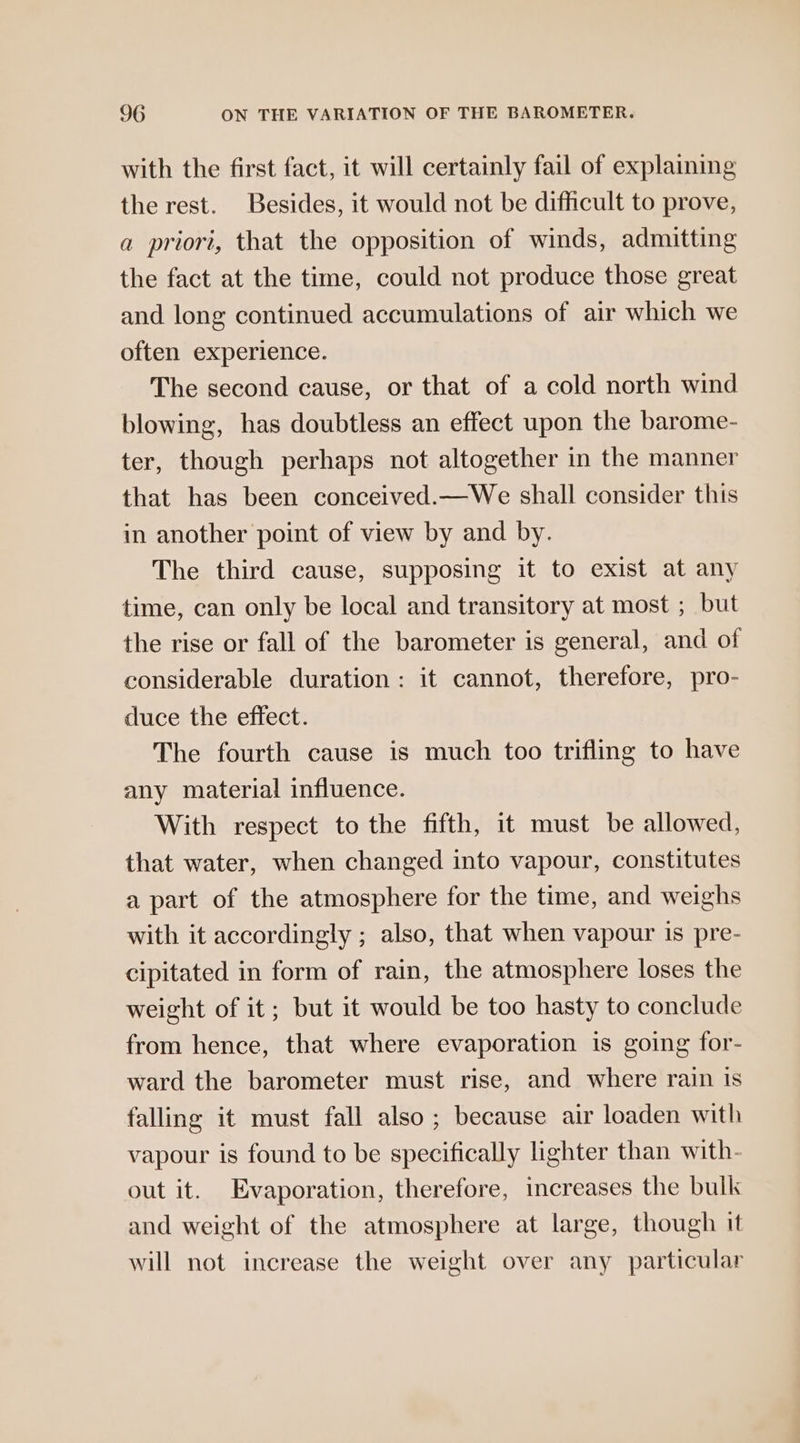 with the first fact, it will certainly fail of explaining the rest. Besides, it would not be difficult to prove, a priori, that the opposition of winds, admitting the fact at the time, could not produce those great and long continued accumulations of air which we often experience. The second cause, or that of a cold north wind blowing, has doubtless an effect upon the barome- ter, though perhaps not altogether in the manner that has been conceived.—We shall consider this in another point of view by and by. The third cause, supposing it to exist at any time, can only be local and transitory at most ; but the rise or fall of the barometer is general, and of considerable duration: it cannot, therefore, pro- duce the effect. The fourth cause is much too trifling to have any material influence. With respect to the fifth, it must be allowed, that water, when changed into vapour, constitutes a part of the atmosphere for the time, and weighs with it accordingly ; also, that when vapour is pre- cipitated in form of rain, the atmosphere loses the weight of it; but it would be too hasty to conclude from hence, that where evaporation is going for- ward the barometer must rise, and where rain is falling it must fall also ; because air loaden with vapour is found to be specifically lighter than with- out it. Evaporation, therefore, increases the bulk and weight of the atmosphere at large, though it will not increase the weight over any particular