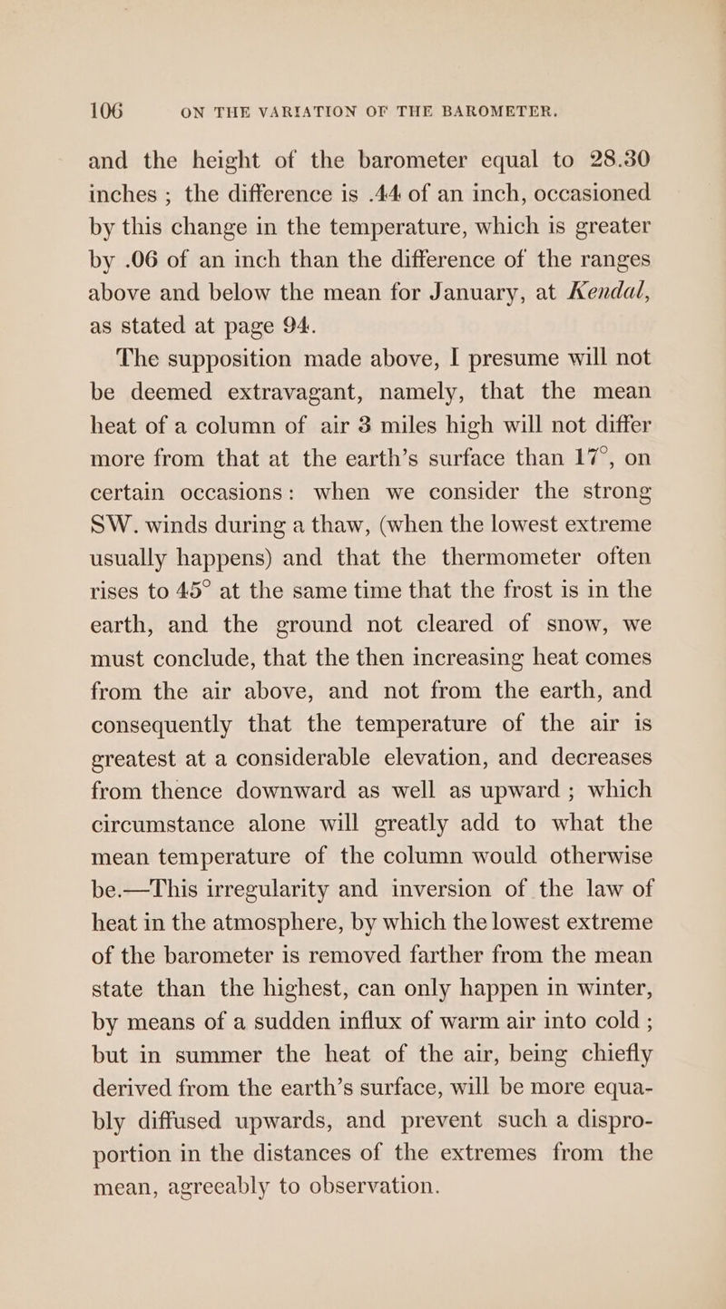 and the height of the barometer equal to 28.30 inches ; the difference is .44 of an inch, occasioned by this change in the temperature, which is greater by .06 of an inch than the difference of the ranges above and below the mean for January, at Kendal, as stated at page 94. The supposition made above, I presume will not be deemed extravagant, namely, that the mean heat of a column of air 3 miles high will not differ more from that at the earth’s surface than 17°, on certain occasions: when we consider the strong SW. winds during a thaw, (when the lowest extreme usually happens) and that the thermometer often rises to 45° at the same time that the frost is in the earth, and the ground not cleared of snow, we must conclude, that the then increasing heat comes from the air above, and not from the earth, and consequently that the temperature of the air is greatest at a considerable elevation, and decreases from thence downward as well as upward ; which circumstance alone will greatly add to what the mean temperature of the column would otherwise be.—This irregularity and inversion of the law of heat in the atmosphere, by which the lowest extreme of the barometer is removed farther from the mean state than the highest, can only happen in winter, by means of a sudden influx of warm air into cold ; but in summer the heat of the air, being chiefly derived from the earth’s surface, will be more equa- bly diffused upwards, and prevent such a dispro- portion in the distances of the extremes from the mean, agreeably to observation.