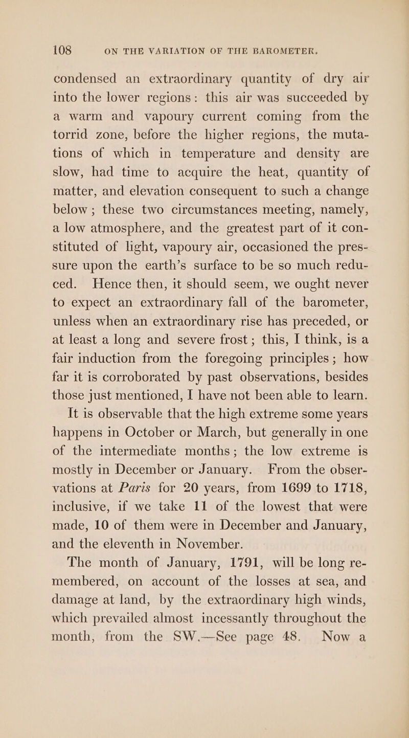 condensed an extraordinary quantity of dry air into the lower regions: this air was succeeded by a warm and vapoury current coming from the torrid zone, before the higher regions, the muta- tions of which in temperature and density are slow, had time to acquire the heat, quantity of matter, and elevation consequent to such a change below ; these two circumstances meeting, namely, a low atmosphere, and the greatest part of it con- stituted of light, vapoury air, occasioned the pres- sure upon the earth’s surface to be so much redu- ced. Hence then, it should seem, we ought never to expect an extraordinary fall of the barometer, unless when an extraordinary rise has preceded, or at least a long and severe frost ; this, I think, is a fair induction from the foregoing principles ; how far it is corroborated by past observations, besides those just mentioned, I have not been able to learn. It is observable that the high extreme some years happens in October or March, but generally in one of the intermediate months; the low extreme is mostly in December or January. From the obser- vations at Paris for 20 years, from 1699 to 1718, inclusive, if we take 11 of the lowest that were made, 10 of them were in December and January, and the eleventh in November. The month of January, 1791, will be long re- membered, on account of the losses at sea, and damage at land, by the extraordinary high winds, which prevailed almost incessantly throughout the month, from the SW.—See page 48. Now a