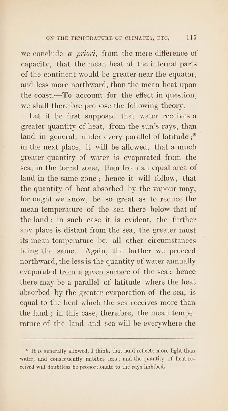 we conclude @ priori, from the mere difference of capacity, that the mean heat of the internal parts of the continent would be greater near the equator, and less more northward, than the mean heat upon the coast.—To account for the effect in question, we shall therefore propose the following theory. Let it be first supposed that water receives a greater quantity of heat, from the sun’s rays, than land in general, under every parallel of latitude ;* in the next place, it will be allowed, that a much greater quantity of water is evaporated from the sea, in the torrid zone, than from an equal area of land in the same zone ; hence it will follow, that the quantity of heat absorbed by the vapour may, for ought we know, be so great as to reduce the mean temperature of the sea there below that of the land: in such case it is evident, the further any place is distant from the sea, the greater must its mean temperature be, all other circumstances being the same. Again, the farther we proceed northward, the less is the quantity of water annually evaporated from a given surface of the sea; hence there may be a parallel of latitude where the heat absorbed by the greater evaporation of the sea, is equal to the heat which the sea receives more than the land ; in this case, therefore, the mean tempe- rature of the land and sea will be everywhere the * It is generally allowed, I think, that land reflects more light than water, and consequently imbibes less; and the quantity of heat re- ceived will doubtless be proportionate to the rays imbibed.