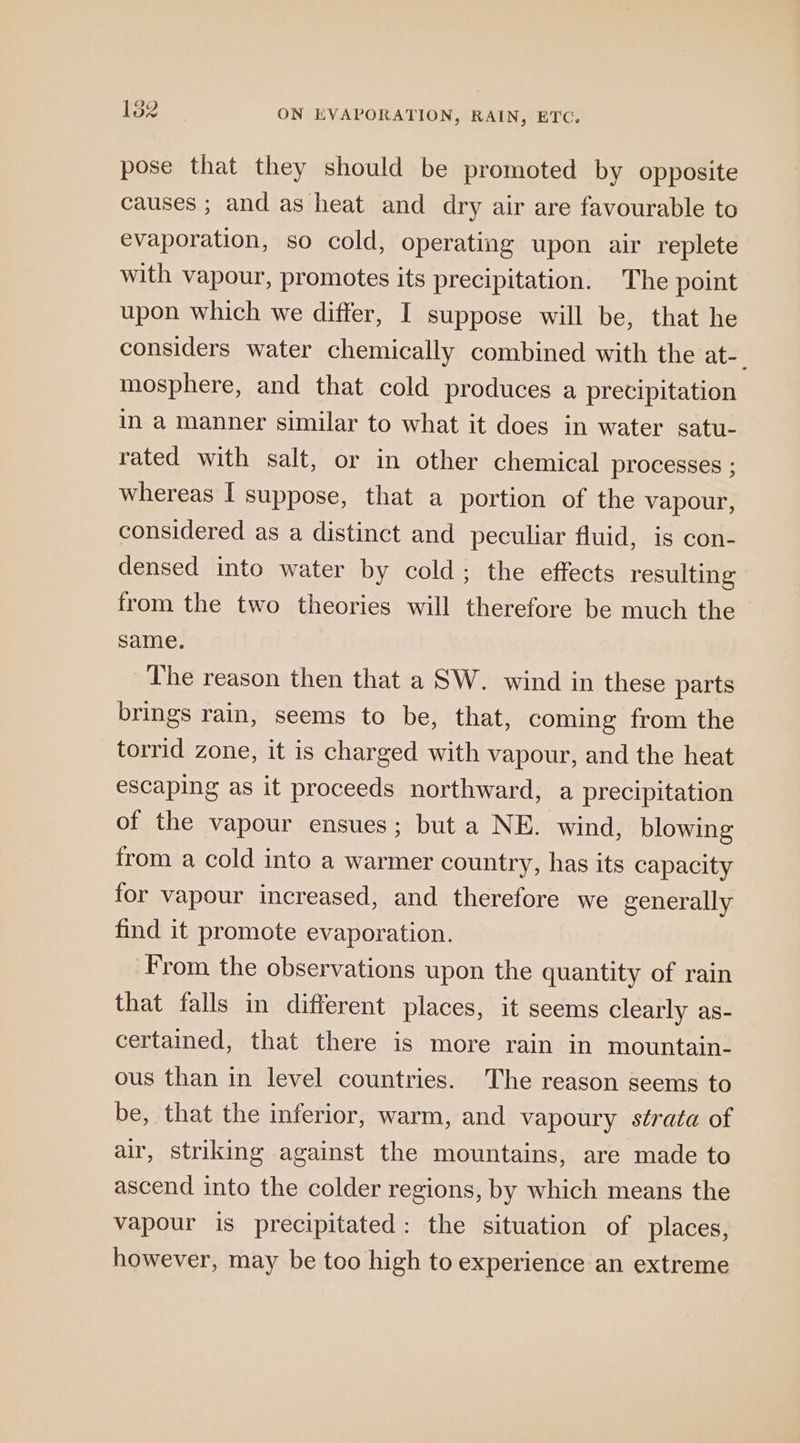 pose that they should be promoted by opposite causes ; and as heat and dry air are favourable to evaporation, so cold, operating upon air replete with vapour, promotes its precipitation. The point upon which we differ, I suppose will be, that he considers water chemically combined with the at-_ mosphere, and that cold produces a precipitation in a manner similar to what it does in water satu- rated with salt, or in other chemical processes ; whereas I suppose, that a portion of the vapour, considered as a distinct and peculiar fluid, is con- densed into water by cold; the effects resulting from the two theories will therefore be much the same. The reason then that a SW. wind in these parts brings rain, seems to be, that, coming from the torrid zone, it is charged with vapour, and the heat escaping as it proceeds northward, a precipitation of the vapour ensues; but a NE. wind, blowing from a cold into a warmer country, has its capacity for vapour increased, and therefore we generally find it promote evaporation. From the observations upon the quantity of rain that falls in different places, it seems clearly as- certained, that there is more rain in mountain- ous than in level countries. The reason seems to be, that the inferior, warm, and vapoury strata of air, striking against the mountains, are made to ascend into the colder regions, by which means the vapour is precipitated: the situation of places, however, may be too high to experience an extreme