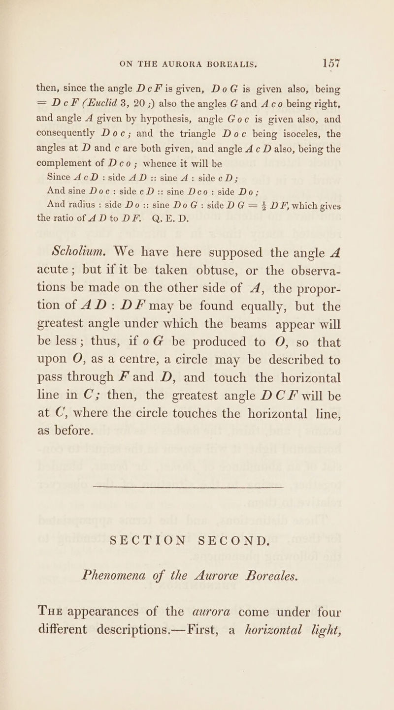 then, since the angle Dc Fis given, DoG is given also, being = DcF (Euclid 3, 20 ;) also the angles Gand 4 co being right, and angle 4A given by hypothesis, angle Goc is given also, and consequently Doc; and the triangle Doc being isoceles, the angles at D and ¢ are both given, and angle A c D also, being the complement of Deco; whence it will be Since dc D: side AD:: sine A: sidecD; And sine Doc: side c D:: sine Deo: side Do; And radius : side Do :: sine Do G : side D G = 3 D F, which gives the ratio of ADto DF. Q.E.D. Scholium. We have here supposed the angle A acute; but if it be taken obtuse, or the observa- tions be made on the other side of A, the propor- tion of dD: DF may be found equally, but the greatest angle under which the beams appear will be less; thus, if oG be produced to O, so that upon O, as a centre, a circle may be described to pass through F and D, and touch the horizontal line in C’; then, the greatest angle DCF will be at C’, where the circle touches the horizontal line, as before. SECTION SECOND. Phenomena of the Aurore Boreales. THE appearances of the aurora come under four different descriptions.—First, a horizontal light,