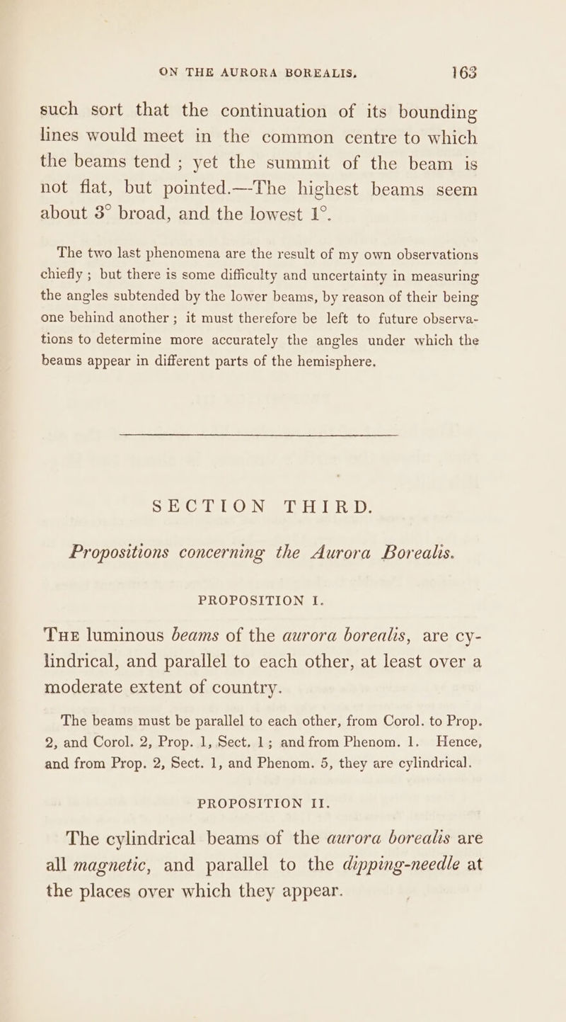 such sort that the continuation of its bounding lines would meet in the common centre to which the beams tend ; yet the summit of the beam is not flat, but pointed.—The highest beams seem about 3° broad, and the lowest 1°. The two last phenomena are the result of my own observations chiefly ; but there is some difficulty and uncertainty in measuring the angles subtended by the lower beams, by reason of their being one behind another ; it must therefore be left to future observa- tions to determine more accurately the angles under which the beams appear in different parts of the hemisphere. eee el OeN wel elisle hel, Propositions concerning the Aurora Borealis. PROPOSITION I: Tue luminous Jeams of the aurora borealis, are cy- lindrical, and parallel to each other, at least over a moderate extent of country. The beams must be parallel to each other, from Corol. to Prop. 2, and Corol. 2, Prop. 1, Sect. 1; andfrom Phenom. 1. Hence, and from Prop. 2, Sect. 1, and Phenom. 5, they are cylindrical. PROPOSITION II. The cylindrical beams of the aurora borealis are all magnetic, and parallel to the dipping-needle at the places over which they appear.