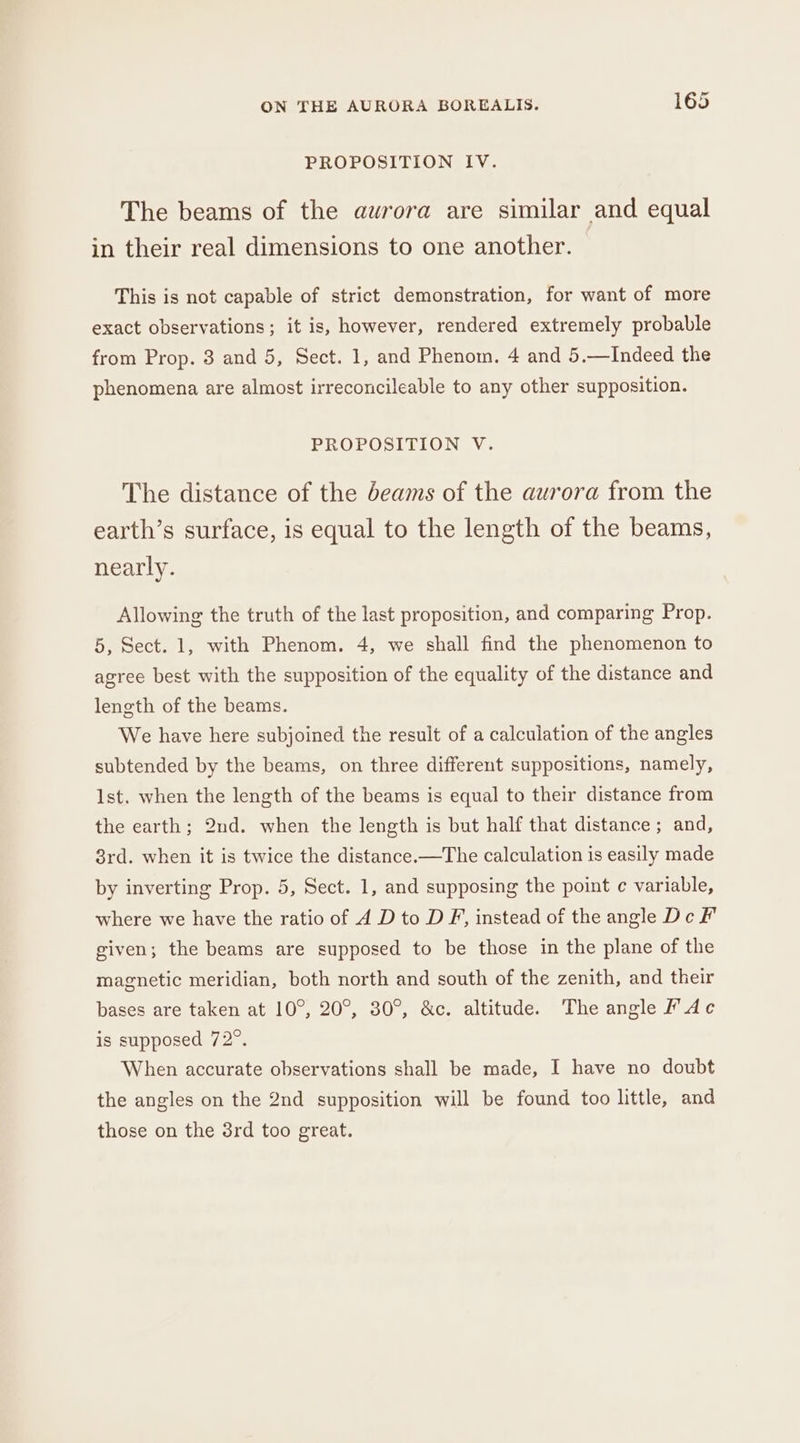 PROPOSITION IV. The beams of the aurora are similar and equal in their real dimensions to one another. This is not capable of strict demonstration, for want of more exact observations; it is, however, rendered extremely probable from Prop. 8 and 5, Sect. 1, and Phenom. 4 and 5.—Indeed the phenomena are almost irreconcileable to any other supposition. PROPOSITION V. The distance of the deams of the aurora from the earth’s surface, is equal to the length of the beams, nearly. Allowing the truth of the last proposition, and comparing Prop. 5, Sect. 1, with Phenom. 4, we shall find the phenomenon to agree best with the supposition of the equality of the distance and length of the beams. We have here subjoined the result of a calculation of the angles subtended by the beams, on three different suppositions, namely, Ist. when the length of the beams is equal to their distance from the earth; 2nd. when the length is but half that distance; and, 3rd. when it is twice the distance.—The calculation is easily made by inverting Prop. 5, Sect. 1, and supposing the point ¢ variable, where we have the ratio of 4 D to D F, instead of the angle De F given; the beams are supposed to be those in the plane of the magnetic meridian, both north and south of the zenith, and their bases are taken at 10°, 20°, 30°, &amp;c. altitude. The angle P Ac is supposed 72°. When accurate observations shall be made, I have no doubt the angles on the 2nd supposition will be found too little, and those on the 3rd too great.