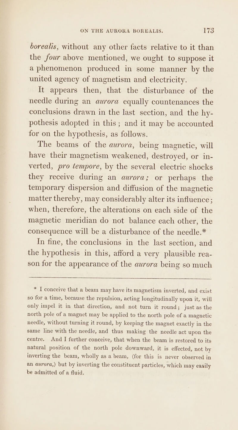 borealis, without any other facts relative to it than the four above mentioned, we ought to suppose it a phenomenon produced in some manner by the united agency of magnetism and electricity. It appears then, that the disturbance of the needle during an aurora equally countenances the conclusions drawn in the last section, and the hy- pothesis adopted in this; and it may be accounted for on the hypothesis, as follows. The beams of the aurora, being magnetic, will have their magnetism weakened, destroyed, or in- verted, pro tempore, by the several electric shocks they receive during an aurora; or perhaps the temporary dispersion and diffusion of the magnetic matter thereby, may considerably alter its influence; when, therefore, the alterations on each side of the magnetic meridian do not balance each other, the consequence will be a disturbance of the needle.* In fine, the conclusions in the last section, and the hypothesis in this, afford a very plausible rea- son for the appearance of the aurora being so much * I conceive that a beam may have its magnetism inverted, and exist so for a time, because the repulsion, acting longitudinally upon it, will only impel it in that direction, and not turn it round; just as the north pole of a magnet may be applied to the north pole of a magnetic needle, without turning it round, by keeping the magnet exactly in the same line with the needle, and thus making the needle act upon the centre. And I further conceive, that when the beam is restored to its natural position of the north pole downward, it is effected, not by inverting the beam, wholly as a beam, (for this is never observed in an aurora,) but by inverting the constituent particles, which may easily be admitted of a fluid.