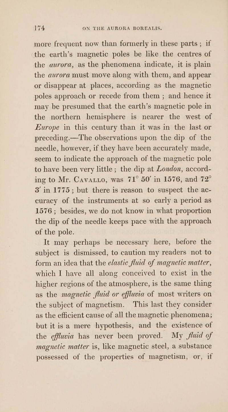 more frequent now than formerly in these parts ; if the earth’s magnetic poles be like the centres of the aurora, as the phenomena indicate, it is plain the aurora must move along with them, and appear or disappear at places, according as the magnetic poles approach or recede from them ; and hence it may be presumed that the earth’s magnetic pole in the northern hemisphere is nearer the west of Europe in this century than it was in the last or preceding.—The observations upon the dip of the needle, however, if they have been accurately made, seem to indicate the approach of the magnetic pole to have been very little ; the dip at London, accord- ing to Mr. Cavaxio, was 71° 50’ in 1576, and 72° 3 in 1775; but there is reason to suspect the ac- curacy of the instruments at so early a period as 1576 ; besides, we do not know in what proportion the dip of the needle keeps pace with the approach of the pole. It may perhaps be necessary here, before the subject is dismissed, to caution my readers not to form an idea that the elastic flued of magnetic matter, which I have all along conceived to exist in the higher regions of the atmosphere, is the same thing as the magnetic fluid or effluia of most writers on the subject of magnetism. This last they consider as the efficient cause of all the magnetic phenomena; but it is a mere hypothesis, and the existence of the effluvia has never been proved. My fluid of magnetic matter is, like magnetic steel, a substance possessed of the properties of magnetism, or, if