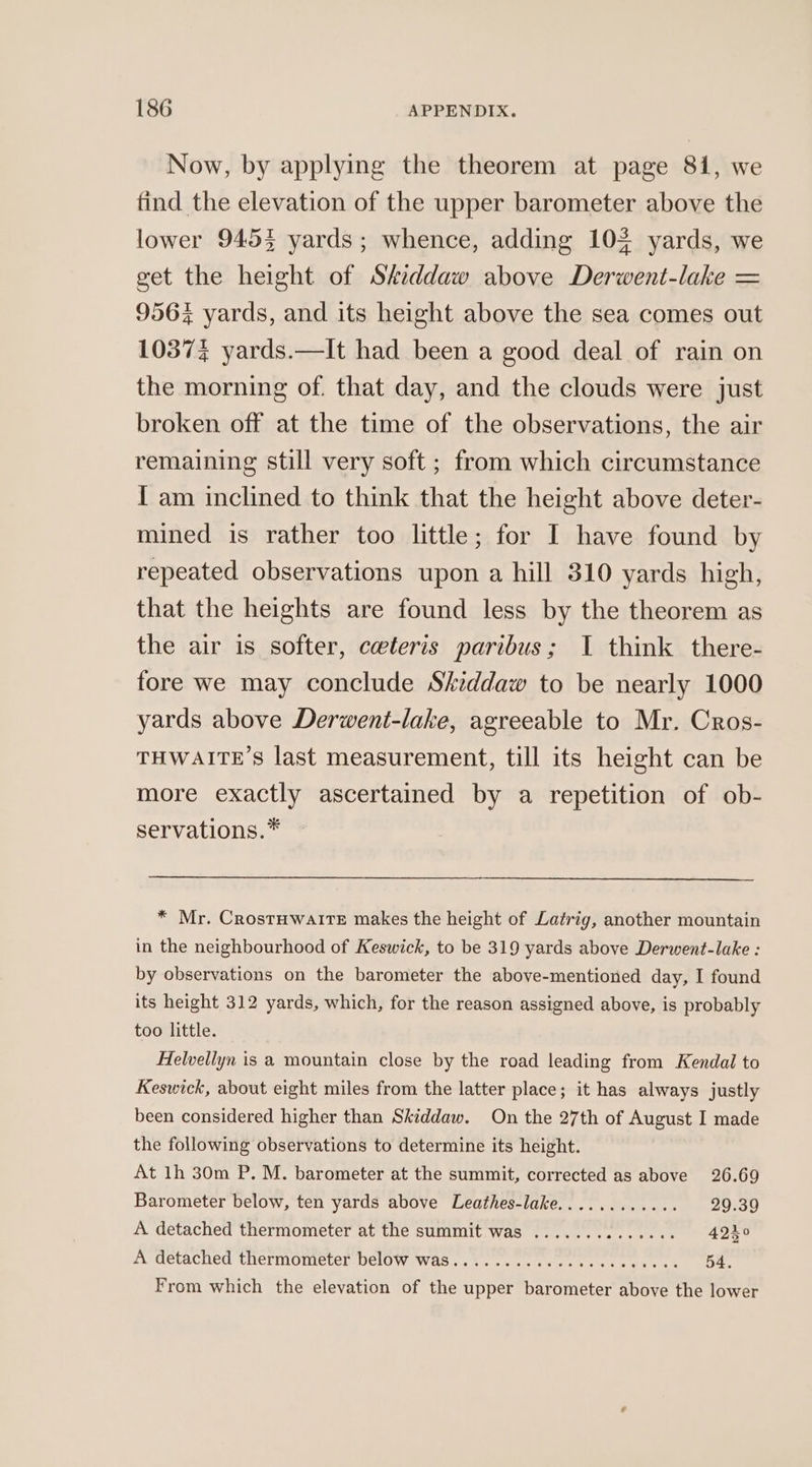 Now, by applying the theorem at page 81, we tind the elevation of the upper barometer above the lower 9453 yards; whence, adding 103 yards, we get the height of Sheddaw above Derwent-lake = 956% yards, and its height above the sea comes out 10374 yards.—It had been a good deal of rain on the morning of. that day, and the clouds were just broken off at the time of the observations, the air remaining still very soft ; from which circumstance I am inclined to think that the height above deter- mined is rather too little; for I have found by repeated observations upon a hill 310 yards high, that the heights are found less by the theorem as the air is softer, ceteris paribus; I think there- tore we may conclude Skiddaw to be nearly 1000 yards above Derwent-lake, agreeable to Mr. Cros- THWAITE’S last measurement, till its height can be more exactly ascertained by a repetition of ob- servations.* * Mr. CrostuwaltrTeE makes the height of Latrig, another mountain in the neighbourhood of Keswick, to be 319 yards above Derwent-lake : by observations on the barometer the above-mentioned day, I found its height 312 yards, which, for the reason assigned above, is probably too little. Helvellyn is a mountain close by the road leading from Kendal to Keswick, about eight miles from the latter place; it has always justly been considered higher than Skiddaw. On the 27th of August I made the following observations to determine its height. At 1h 30m P. M. barometer at the summit, corrected as above 26.69 Barometer below, ten yards above Leathes-lake............ 29.39 A detached thermometer at the summit was .............. 4240 A detached thermometer below was..........ccc+ssevsecs 54. From which the elevation of the upper barometer above the lower