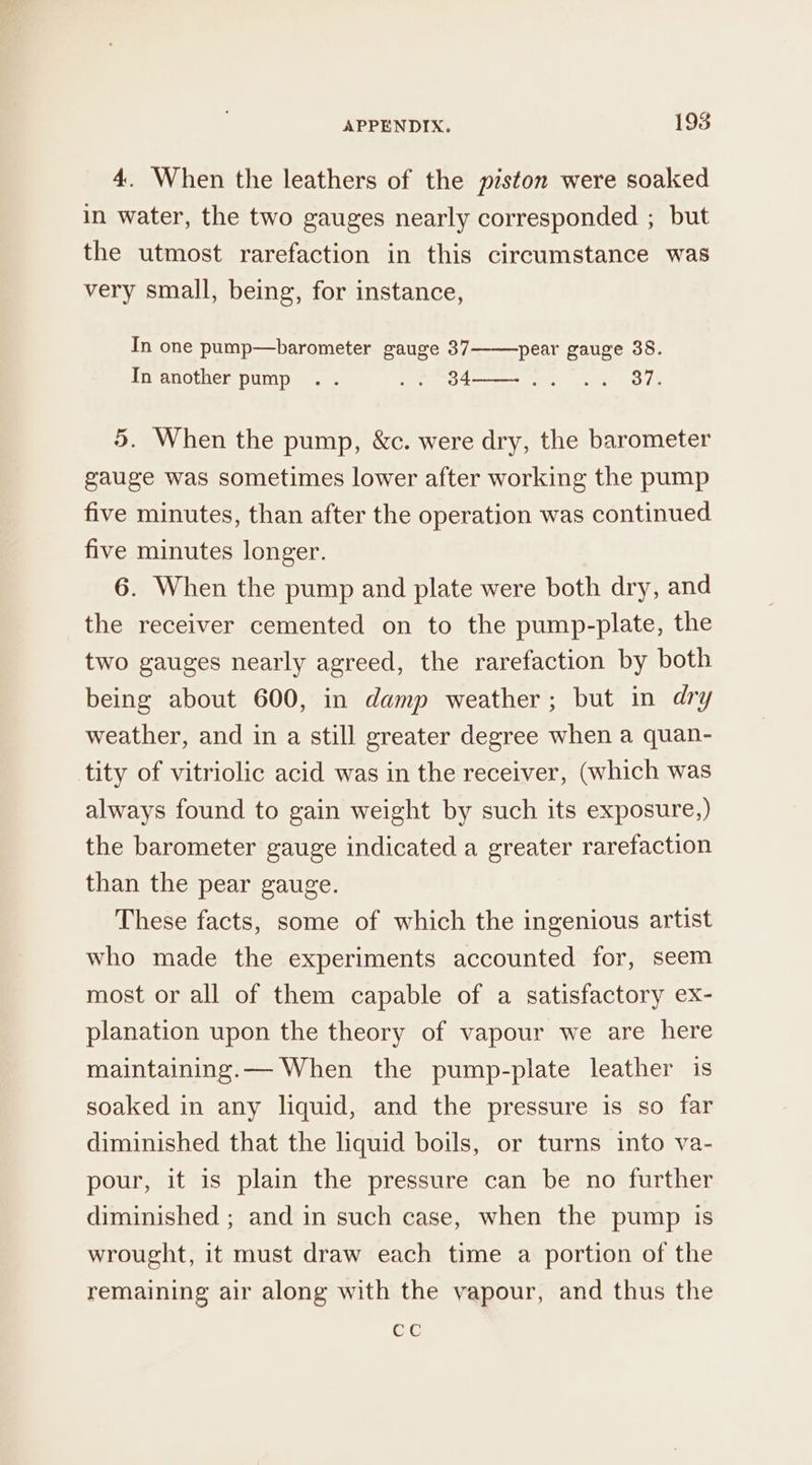 4. When the leathers of the piston were soaked in water, the two gauges nearly corresponded ; but the utmost rarefaction in this circumstance was very small, being, for instance, In one pump—barometer gauge 37 pear gauge 38. In another pump .. .. B4-——-.. .. 37. 5. When the pump, &amp;c. were dry, the barometer gauge was sometimes lower after working the pump five minutes, than after the operation was continued five minutes longer. 6. When the pump and plate were both dry, and the receiver cemented on to the pump-plate, the two gauges nearly agreed, the rarefaction by both being about 600, in damp weather; but in dry weather, and in a still greater degree when a quan- tity of vitriolic acid was in the receiver, (which was always found to gain weight by such its exposure,) the barometer gauge indicated a greater rarefaction than the pear gauge. These facts, some of which the ingenious artist who made the experiments accounted for, seem most or all of them capable of a satisfactory ex- planation upon the theory of vapour we are here maintaining.— When the pump-plate leather is soaked in any liquid, and the pressure is so far diminished that the liquid boils, or turns into va- pour, it is plain the pressure can be no further diminished ; and in such case, when the pump is wrought, it must draw each time a portion of the remaining air along with the vapour, and thus the ete