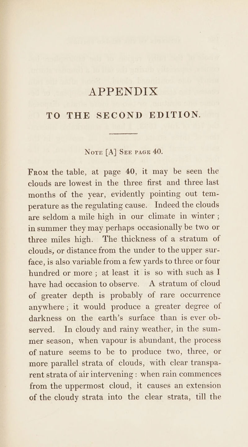 TO THE SECOND EDITION. Norr [A] SEE pace 40. From the table, at page 40, it may be seen the clouds are lowest in the three first and three last months of the year, evidently pointing out tem- perature as the regulating cause. Indeed the clouds are seldom a mile high in our climate in winter ; in summer they may perhaps occasionally be two or three miles high. The thickness of a stratum of clouds, or distance from the under to the upper sur- face, is also variable from a few yards to three or four hundred or more ; at least it is so with such as | have had occasion to observe. A stratum of cloud of greater depth is probably of rare occurrence anywhere ; it would produce a greater degree of darkness on the earth’s surface than is ever ob- served. In cloudy and rainy weather, in the sum- mer season, when vapour is abundant, the process of nature seems to be to produce two, three, or more parallel strata of clouds, with clear transpa- rent strata of air intervening : when rain commences from the uppermost cloud, it causes an extension of the cloudy strata into the clear strata, till the