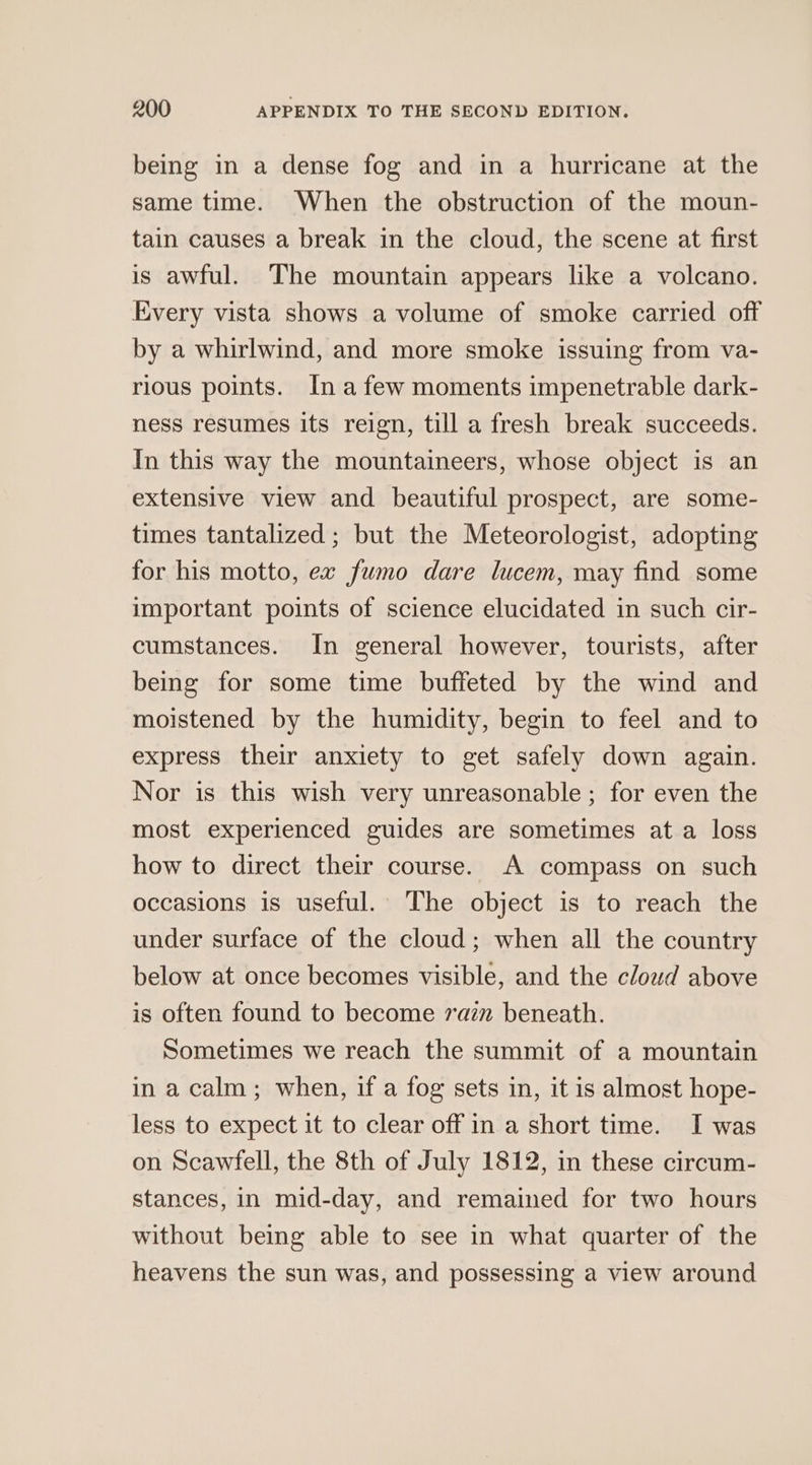 being in a dense fog and in a hurricane at the same time. When the obstruction of the moun- tain causes a break in the cloud, the scene at first is awful. The mountain appears like a volcano. Every vista shows a volume of smoke carried off by a whirlwind, and more smoke issuing from va- rious points. In afew moments impenetrable dark- ness resumes its reign, till a fresh break succeeds. In this way the mountaineers, whose object is an extensive view and beautiful prospect, are some- times tantalized ; but the Meteorologist, adopting for his motto, ex fumo dare lucem, may find some important points of science elucidated in such cir- cumstances. In general however, tourists, after being for some time buffeted by the wind and moistened by the humidity, begin to feel and to express their anxiety to get safely down again. Nor is this wish very unreasonable ; for even the most experienced guides are sometimes ata loss how to direct their course. A compass on such occasions is useful. The object is to reach the under surface of the cloud; when all the country below at once becomes visible, and the cloud above is often found to become ram beneath. Sometimes we reach the summit of a mountain in a calm; when, if a fog sets in, it is almost hope- less to expect it to clear off in a short time. I was on Scawfell, the 8th of July 1812, in these circum- stances, in mid-day, and remained for two hours without being able to see in what quarter of the heavens the sun was, and possessing a view around