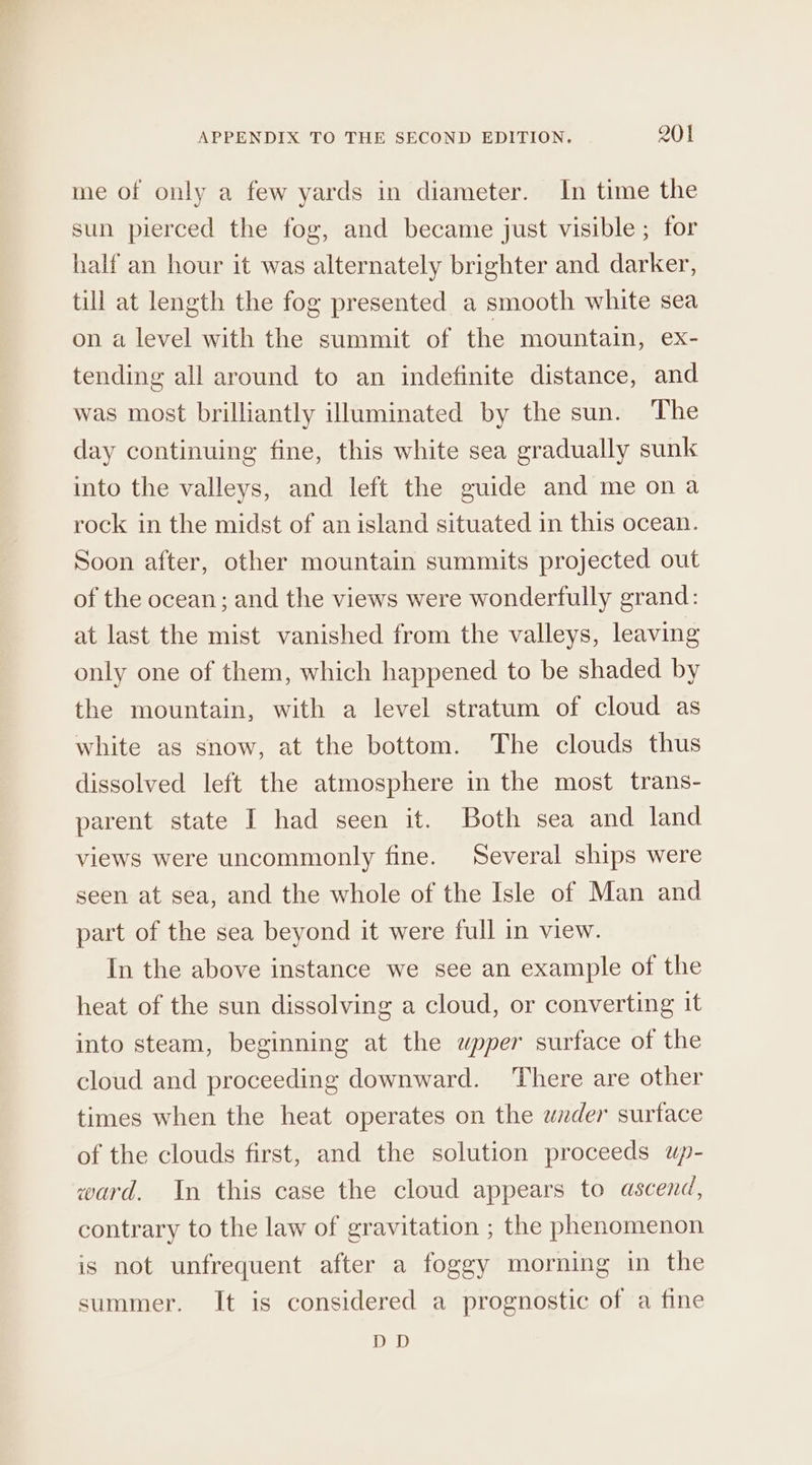 me of only a few yards in diameter. In time the sun pierced the fog, and became just visible ; for half an hour it was alternately brighter and darker, till at length the fog presented a smooth white sea on a level with the summit of the mountain, ex- tending all around to an indefinite distance, and was most brilliantly illuminated by the sun. The day continuing fine, this white sea gradually sunk into the valleys, and left the guide and me ona rock in the midst of an island situated in this ocean. Soon after, other mountain summits projected out of the ocean; and the views were wonderfully grand: at last the mist vanished from the valleys, leaving only one of them, which happened to be shaded by the mountain, with a level stratum of cloud as white as snow, at the bottom. The clouds thus dissolved left the atmosphere in the most trans- parent state I had seen it. Both sea and land views were uncommonly fine. Several ships were seen at sea, and the whole of the Isle of Man and part of the sea beyond it were full in view. In the above instance we see an example of the heat of the sun dissolving a cloud, or converting it into steam, beginning at the wpper surface of the cloud and proceeding downward. ‘There are other times when the heat operates on the under surface of the clouds first, and the solution proceeds up- ward. In this case the cloud appears to ascend, contrary to the law of gravitation ; the phenomenon is not unfrequent after a foggy morning in the summer. It is considered a prognostic of a fine DD