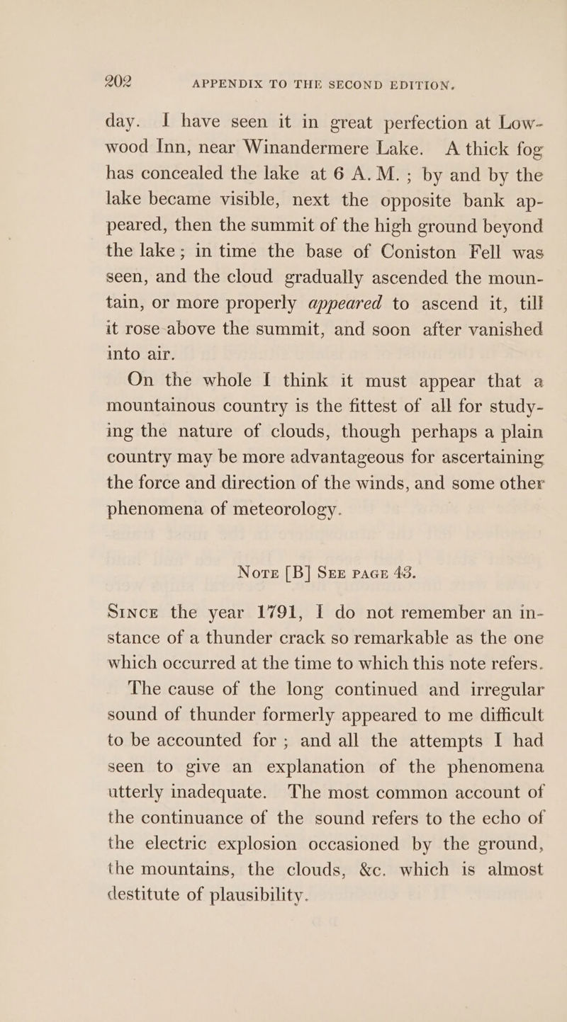 day. I have seen it in great perfection at Low- wood Inn, near Winandermere Lake. A thick fog has concealed the lake at 6 A.M. ; by and by the lake became visible, next the opposite bank ap- peared, then the summit of the high ground beyond the lake; in time the base of Coniston Fell was seen, and the cloud gradually ascended the moun- tain, or more properly appeared to ascend it, till it rose-above the summit, and soon after vanished into air. On the whole [ think it must appear that a mountainous country is the fittest of all for study- ing the nature of clouds, though perhaps a plain country may be more advantageous for ascertaining the force and direction of the winds, and some other phenomena of meteorology. Note [B] SEE pace 45. Since the year 1791, I do not remember an in- stance of a thunder crack so remarkable as the one which occurred at the time to which this note refers. The cause of the long continued and irregular sound of thunder formerly appeared to me difficult to be accounted for ; and all the attempts I had seen to give an explanation of the phenomena utterly inadequate. The most common account of the continuance of the sound refers to the echo of the electric explosion occasioned by the ground, the mountains, the clouds, &amp;c. which is almost destitute of plausibility.