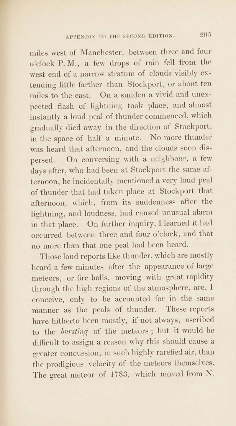 miles west of Manchester, between three and four o’clock P.M., a few drops of rain fell from the west end of a narrow stratum of clouds visibly ex- tending little farther than Stockport, or about ten miles to the east. On a sudden a vivid and unex- pected flash of lightning took place, and almost instantly a loud peal of thunder commenced, which eradually died away in the direction of Stockport, in the space of half a minute. No more thunder was heard that afternoon, and the clouds soon dis- persed. On conversing with a neighbour, a few days after, who had been at Stockport the same af- ternoon, he incidentally mentioned a very loud peal of thunder that had taken place at Stockport that afternoon, which, from its suddenness after the lightning, and loudness, had caused unusual alarm in that place. On further inquiry, I learned it had occurred between three and four o’clock, and that no more than that one peal had been heard. Those loud reports like thunder, which are mostly heard a few minutes after the appearance of large meteors, or fire balls, moving with great rapidity through the high regions of the atmosphere, are, I conceive, only to be accounted for in the same manner as the peals of thunder. These reports have hitherto been mostly, if not always, ascribed to the bursting of the meteors ; but it would be difficult to assign a reason why this should cause a ereater concussion, in such highly rarefied air, than the prodigious velocity of the meteors themselves. The great meteor of 1783, which moved from N.