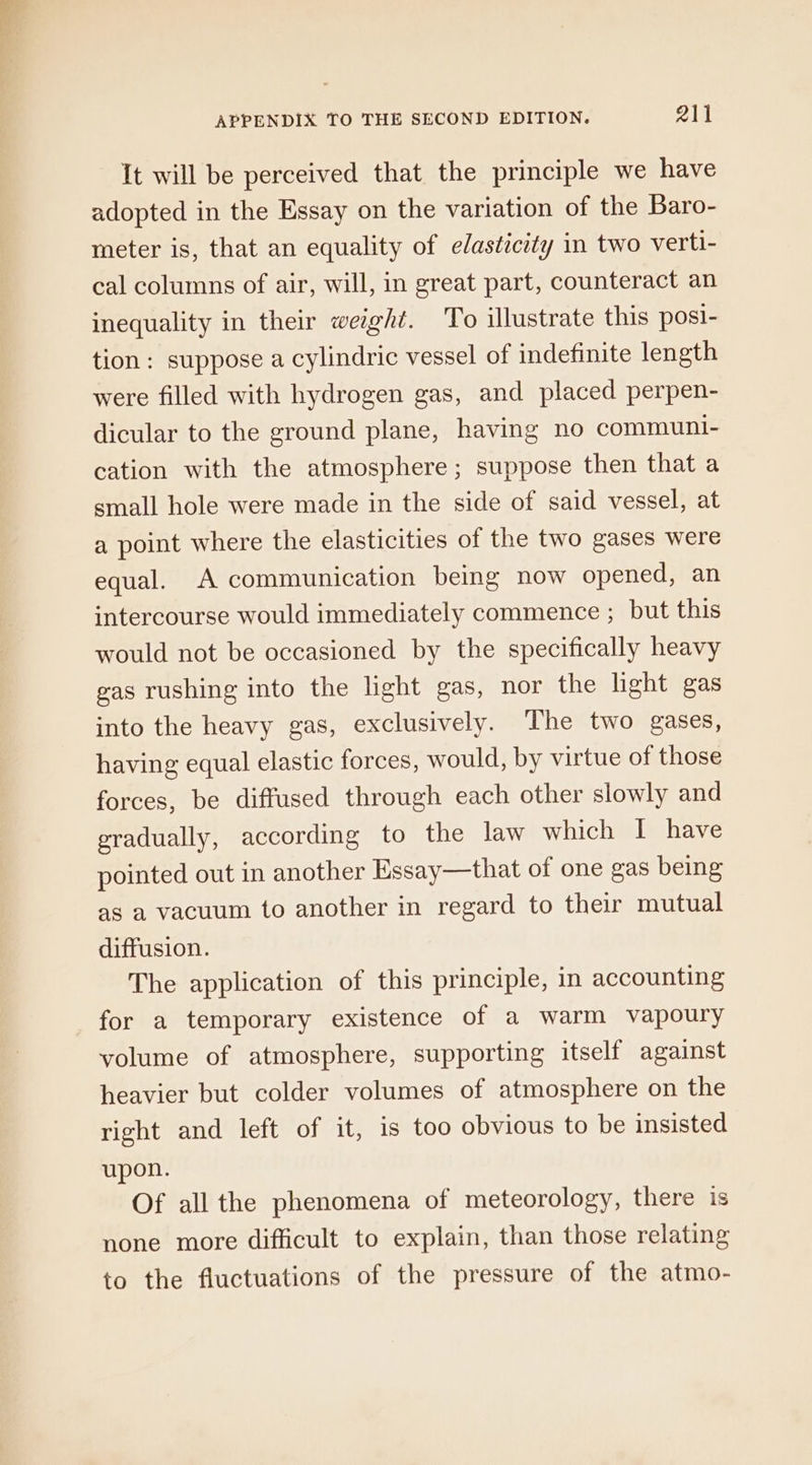 It will be perceived that the principle we have adopted in the Essay on the variation of the Baro- meter is, that an equality of elasticity in two verti- cal columns of air, will, in great part, counteract an inequality in their weight. To illustrate this posi- tion: suppose a cylindric vessel of indefinite length were filled with hydrogen gas, and placed perpen- dicular to the ground plane, having no communi- cation with the atmosphere; suppose then that a small hole were made in the side of said vessel, at a point where the elasticities of the two gases were equal. A communication being now opened, an intercourse would immediately commence ; but this would not be occasioned by the specifically heavy gas rushing into the light gas, nor the light gas into the heavy gas, exclusively. The two gases, having equal elastic forces, would, by virtue of those forces, be diffused through each other slowly and gradually, according to the law which I have pointed out in another Essay—that of one gas being as a vacuum to another in regard to their mutual diffusion. The application of this principle, in accounting for a temporary existence of a warm vapoury volume of atmosphere, supporting itself against heavier but colder volumes of atmosphere on the right and left of it, is too obvious to be insisted upon. Of all the phenomena of meteorology, there is none more difficult to explain, than those relating to the fluctuations of the pressure of the atmo-