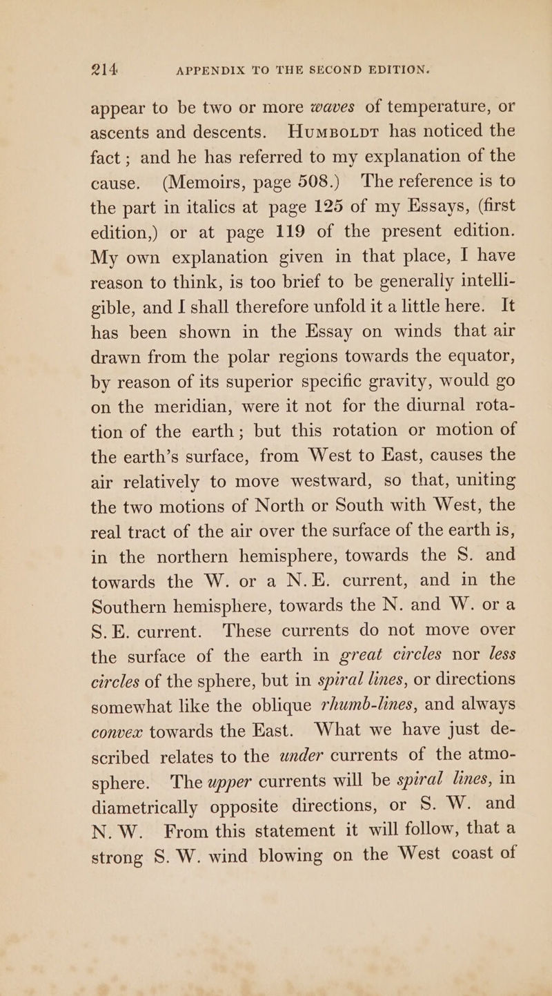 appear to be two or more waves of temperature, or ascents and descents. Humso.pr has noticed the fact ; and he has referred to my explanation of the cause. (Memoirs, page 508.) The reference is to the part in italics at page 125 of my Essays, (first edition,) or at page 119 of the present edition. My own explanation given in that place, I have reason to think, is too brief to be generally intelli- gible, and I shall therefore unfold it a little here. It has been shown in the Essay on winds that air drawn from the polar regions towards the equator, by reason of its superior specific gravity, would go on the meridian, were it not for the diurnal rota- tion of the earth; but this rotation or motion of the earth’s surface, from West to East, causes the air relatively to move westward, so that, uniting the two motions of North or South with West, the real tract of the air over the surface of the earth is, in the northern hemisphere, towards the 8. and towards the W. or a N.E. current, and in the Southern hemisphere, towards the N. and W. ora S.E. current. These currents do not move over the surface of the earth in great circles nor less circles of the sphere, but in spiral lines, or directions somewhat like the oblique rhumb-lines, and always convex towards the East. What we have just de- scribed relates to the wnder currents of the atmo- sphere. The upper currents will be spiral lines, in diametrically opposite directions, or S. W. and N.W.. From this statement it will follow, that a strong S. W. wind blowing on the West coast of