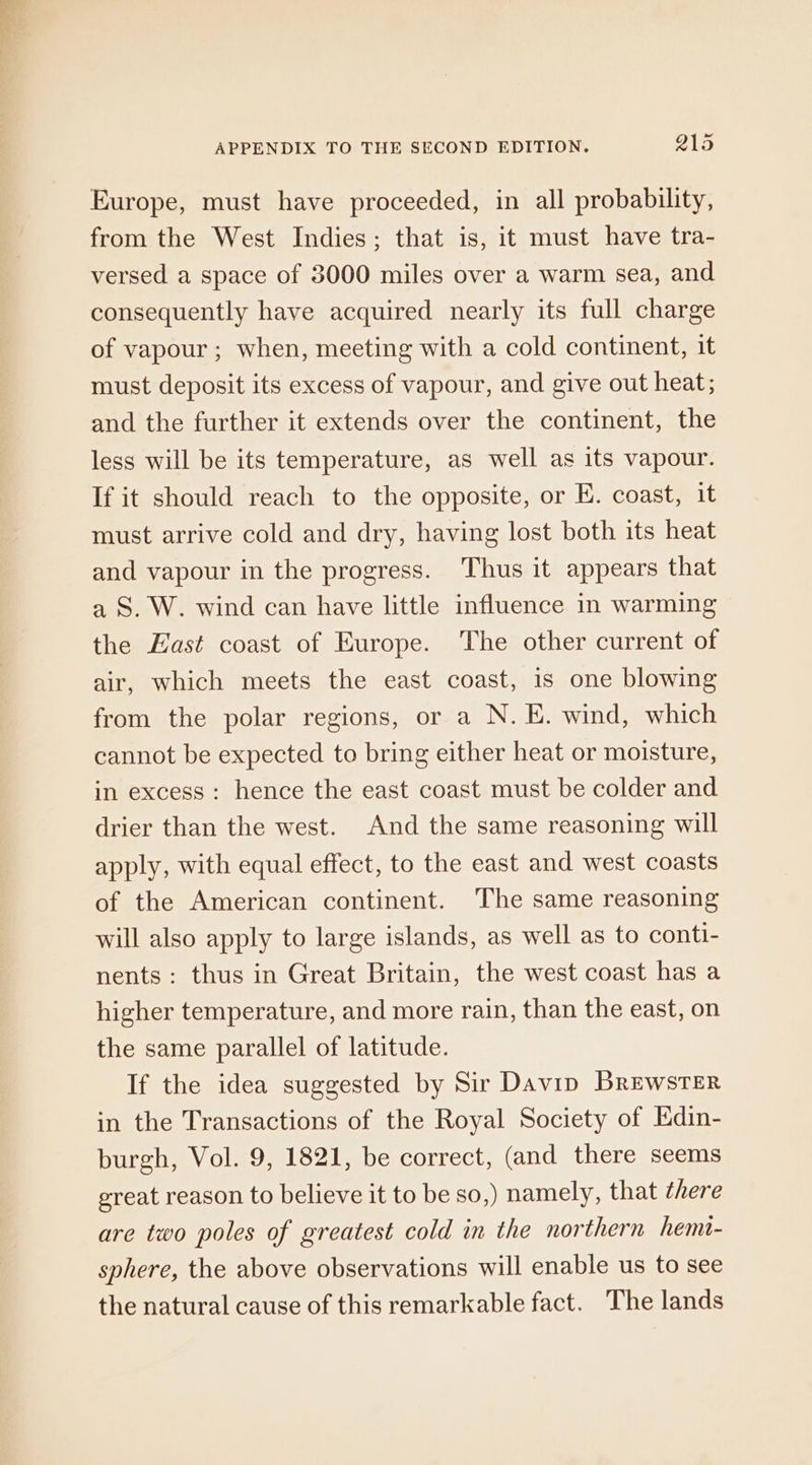 Europe, must have proceeded, in all probability, from the West Indies; that is, it must have tra- versed a space of 3000 miles over a warm sea, and consequently have acquired nearly its full charge of vapour ; when, meeting with a cold continent, it must deposit its excess of vapour, and give out heat; and the further it extends over the continent, the less will be its temperature, as well as its vapour. If it should reach to the opposite, or E. coast, it must arrive cold and dry, having lost both its heat and vapour in the progress. Thus it appears that a S. W. wind can have little influence in warming the East coast of Europe. The other current of air, which meets the east coast, is one blowing from the polar regions, or a N. E. wind, which cannot be expected to bring either heat or moisture, in excess : hence the east coast must be colder and drier than the west. And the same reasoning will apply, with equal effect, to the east and west coasts of the American continent. The same reasoning will also apply to large islands, as well as to conti- nents: thus in Great Britain, the west coast has a higher temperature, and more rain, than the east, on the same parallel of latitude. If the idea suggested by Sir Davip Brewster in the Transactions of the Royal Society of Edin- burgh, Vol. 9, 1821, be correct, (and there seems ereat reason to believe it to be so,) namely, that there are two poles of greatest cold in the northern hemi- sphere, the above observations will enable us to see the natural cause of this remarkable fact. The lands