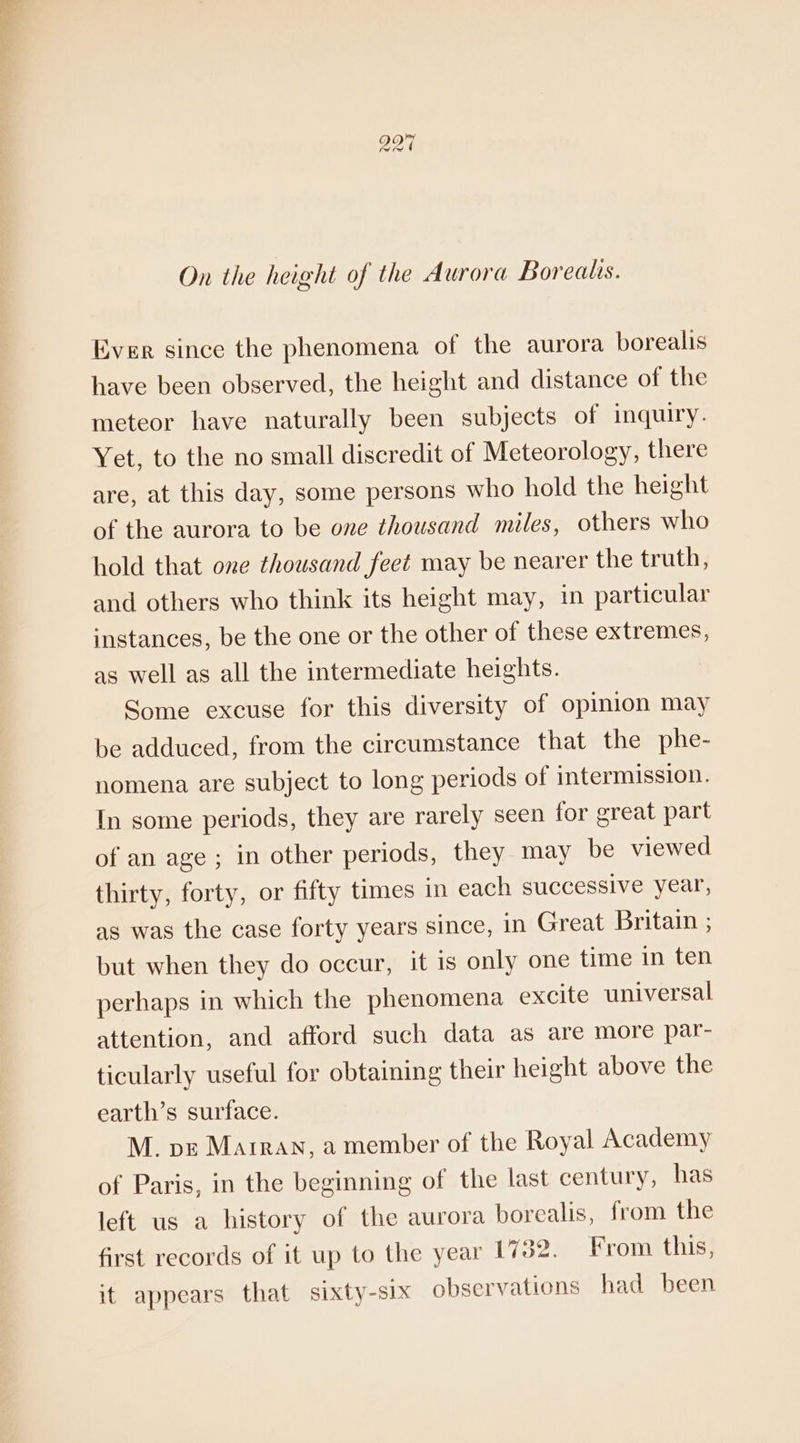 On the height of the Aurora Borealis. Ever since the phenomena of the aurora borealis have been observed, the height and distance of the meteor have naturally been subjects of inquiry. Yet, to the no small discredit of Meteorology, there are, at this day, some persons who hold the height of the aurora to be one thousand miles, others who hold that one thousand feet may be nearer the truth, and others who think its height may, in particular instances, be the one or the other of these extremes, as well as all the intermediate heights. Some excuse for this diversity of opimion may be adduced, from the circumstance that the phe- nomena are subject to long periods of intermission. In some periods, they are rarely seen for great part of an age ; in other periods, they may be viewed thirty, forty, or fifty times in each successive year, as was the case forty years since, in Great Britain ; but when they do occur, it is only one time in ten perhaps in which the phenomena excite universal attention, and afford such data as are more par- ticularly useful for obtaining their height above the earth’s surface. M. pz Marran, a member of the Royal Academy of Paris, in the beginning of the last century, has left us a history of the aurora borealis, from the first records of it up to the year 1732. From this, it appears that sixty-six observations had been