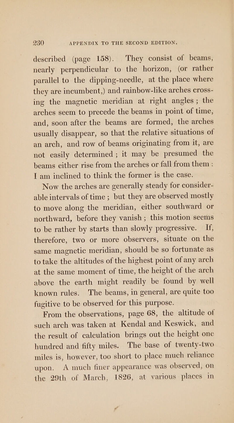 described (page 158). They consist of beams, nearly perpendicular to the horizon, (or rather parallel to the dipping-needle, at the place where they are incumbent,) and rainbow-like arches cross- ing the magnetic meridian at right angles ; the arches seem to precede the beams in point of time, and, soon after the beams are formed, the arches usually disappear, so that the relative situations of an arch, and row of beams originating from it, are not easily determined ; it may be presumed the beams either rise from the arches or fall from them : I am inclined to think the former is the case. Now the arches are generally steady for consider- able intervals of time ; but they are observed mostly to move along the meridian, either southward or northward, before they vanish ; this motion seems to be rather by starts than slowly progressive. If, therefore, two or more observers, situate on the same magnetic meridian, should be so fortunate as to take the altitudes of the highest point of any arch at the same moment of time, the height of the arch above the earth might readily be found by well known rules. The beams, in general, are quite too fugitive to be observed for this purpose. From the observations, page 68, the altitude of such arch was taken at Kendal and Keswick, and the result of calculation brings out the height one hundred and fifty miles. The base of twenty-two miles is, however, too short to place much reliance upon. A much finer appearance was observed, on the 29th of March, 1826, at various places in