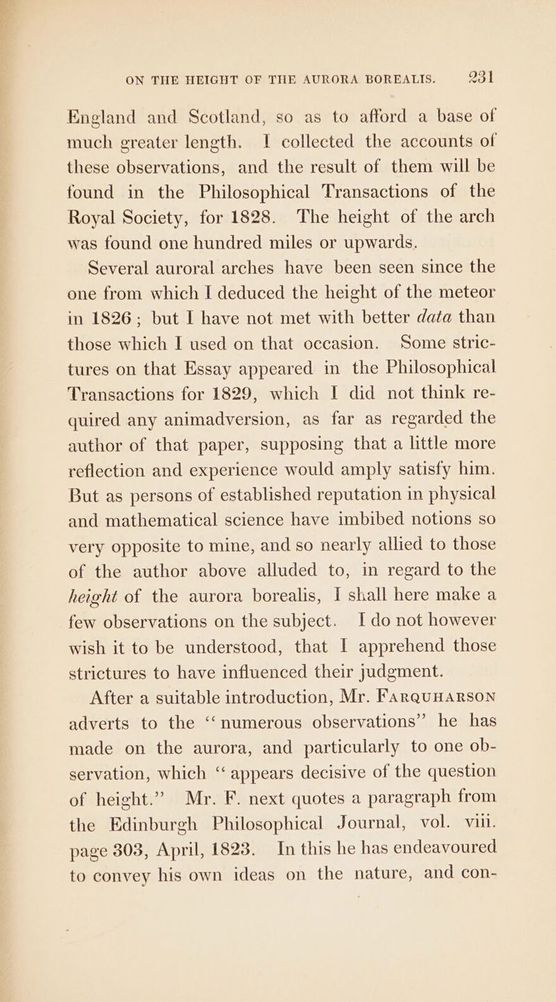 England and Scotland, so as to afford a base of much greater length. I collected the accounts of these observations, and the result of them will be found in the Philosophical Transactions of the Royal Society, for 1828. The height of the arch was found one hundred miles or upwards. Several auroral arches have been seen since the one from which I deduced the height of the meteor in 1826; but I have not met with better data than those which I used on that occasion. Some stric- tures on that Essay appeared in the Philosophical Transactions for 1829, which I did not think re- quired any animadversion, as far as regarded the author of that paper, supposing that a little more reflection and experience would amply satisfy him. But as persons of established reputation in physical and mathematical science have imbibed notions so very opposite to mine, and so nearly allied to those of the author above alluded to, in regard to the height of the aurora borealis, I shall here make a few observations on the subject. Ido not however wish it to be understood, that I apprehend those strictures to have influenced their judgment. After a suitable introduction, Mr. FarquHARSON adverts to the ‘“‘numerous observations” he has made on the aurora, and particularly to one ob- servation, which ‘appears decisive of the question of height.” Mr. F. next quotes a paragraph from the Edinburgh Philosophical Journal, vol. vin. page 303, April, 1823. In this he has endeavoured to convey his own ideas on the nature, and con-