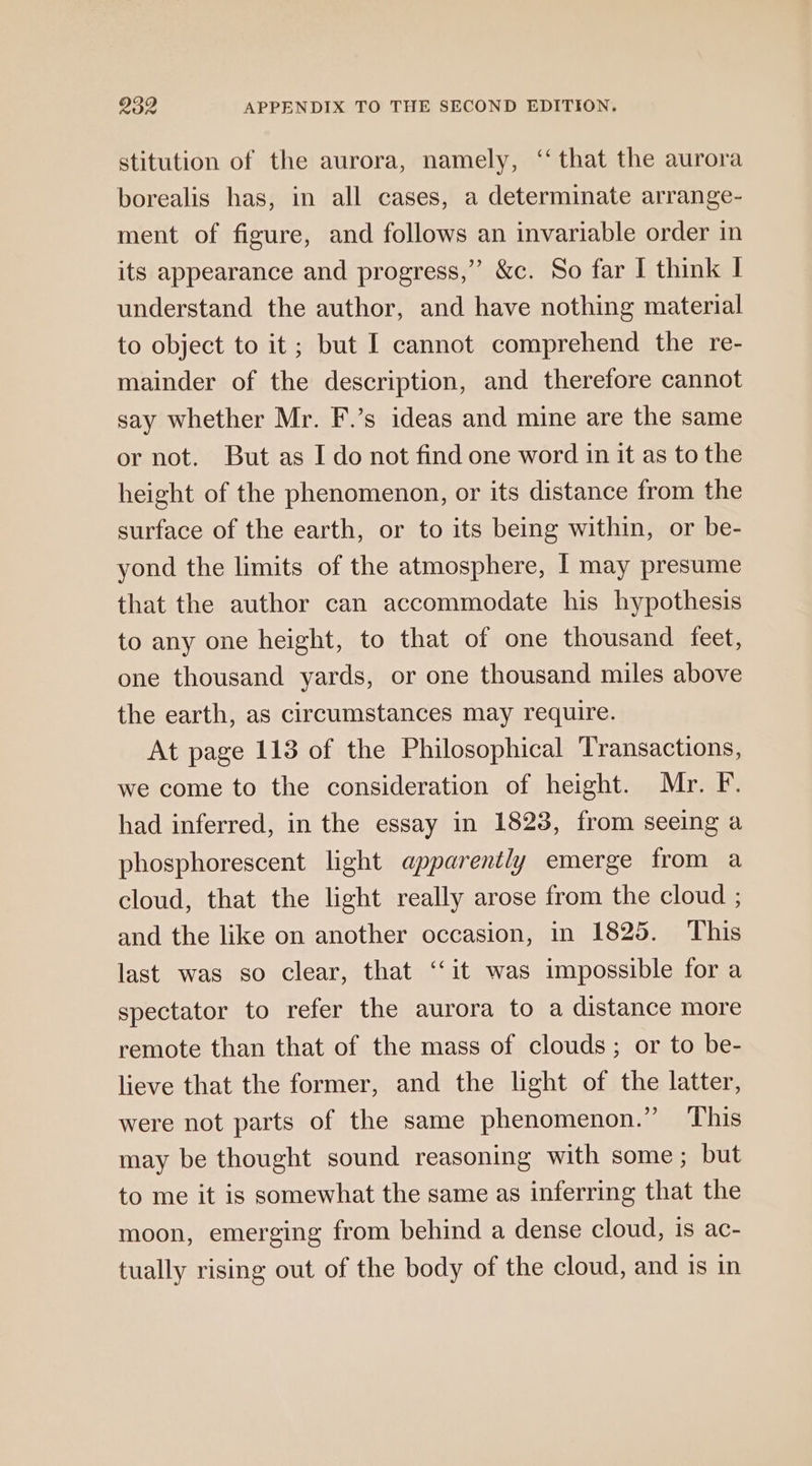 stitution of the aurora, namely, ‘that the aurora borealis has, in all cases, a determinate arrange- ment of figure, and follows an invariable order in its appearance and progress,” &amp;c. So far I think I understand the author, and have nothing material to object to it; but I cannot comprehend the re- mainder of the description, and therefore cannot say whether Mr. F.’s ideas and mine are the same or not. But as I do not find one word in it as to the height of the phenomenon, or its distance from the surface of the earth, or to its being within, or be- yond the limits of the atmosphere, | may presume that the author can accommodate his hypothesis to any one height, to that of one thousand feet, one thousand yards, or one thousand miles above the earth, as circumstances may require. At page 113 of the Philosophical Transactions, we come to the consideration of height. Mr. F. had inferred, in the essay in 1823, from seeing a phosphorescent light apparently emerge from a cloud, that the light really arose from the cloud ; and the like on another occasion, in 1825. This last was so clear, that ‘‘it was impossible for a spectator to refer the aurora to a distance more remote than that of the mass of clouds; or to be- lieve that the former, and the light of the latter, were not parts of the same phenomenon.” This may be thought sound reasoning with some; but to me it is somewhat the same as inferring that the moon, emerging from behind a dense cloud, is ac- tually rising out of the body of the cloud, and is in