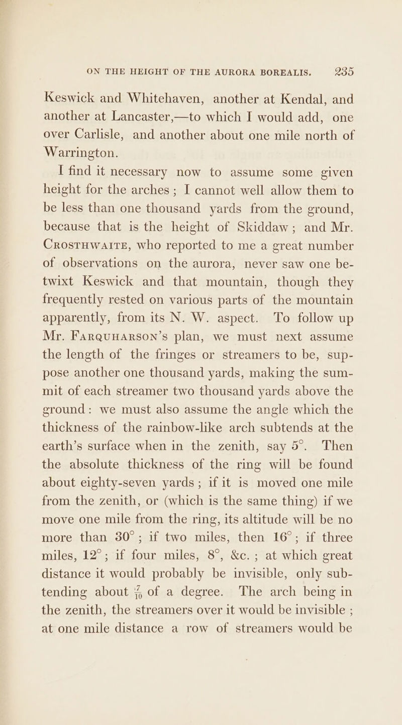 Keswick and Whitehaven, another at Kendal, and another at Lancaster,—to which I would add, one over Carlisle, and another about one mile north of Warrington. I find it necessary now to assume some given height for the arches ; I cannot well allow them to be less than one thousand yards from the ground, because that is the height of Skiddaw; and Mr. CrostuwalIte, who reported to me a great number of observations on the aurora, never saw one be- twixt Keswick and that mountain, though they frequently rested on various parts of the mountain apparently, from its N. W. aspect. To follow up Mr. Farquuarson’s plan, we must next assume the length of the fringes or streamers to be, sup- pose another one thousand yards, making the sum- mit of each streamer two thousand yards above the ground: we must also assume the angle which the thickness of the rainbow-like arch subtends at the earth’s surface when in the zenith, say 5°. Then the absolute thickness of the ring will be found about eighty-seven yards ; if it is moved one mile from the zenith, or (which is the same thing) if we move one mile from the ring, its altitude will be no more than 30°; if two miles, then 16°; if three miles, 12°; if four miles, 8°, &amp;c. ; at which great distance it would probably be invisible, only sub- tending about ¥ of a degree. The arch being in the zenith, the streamers over it would be invisible ; at one mile distance a row of streamers would be