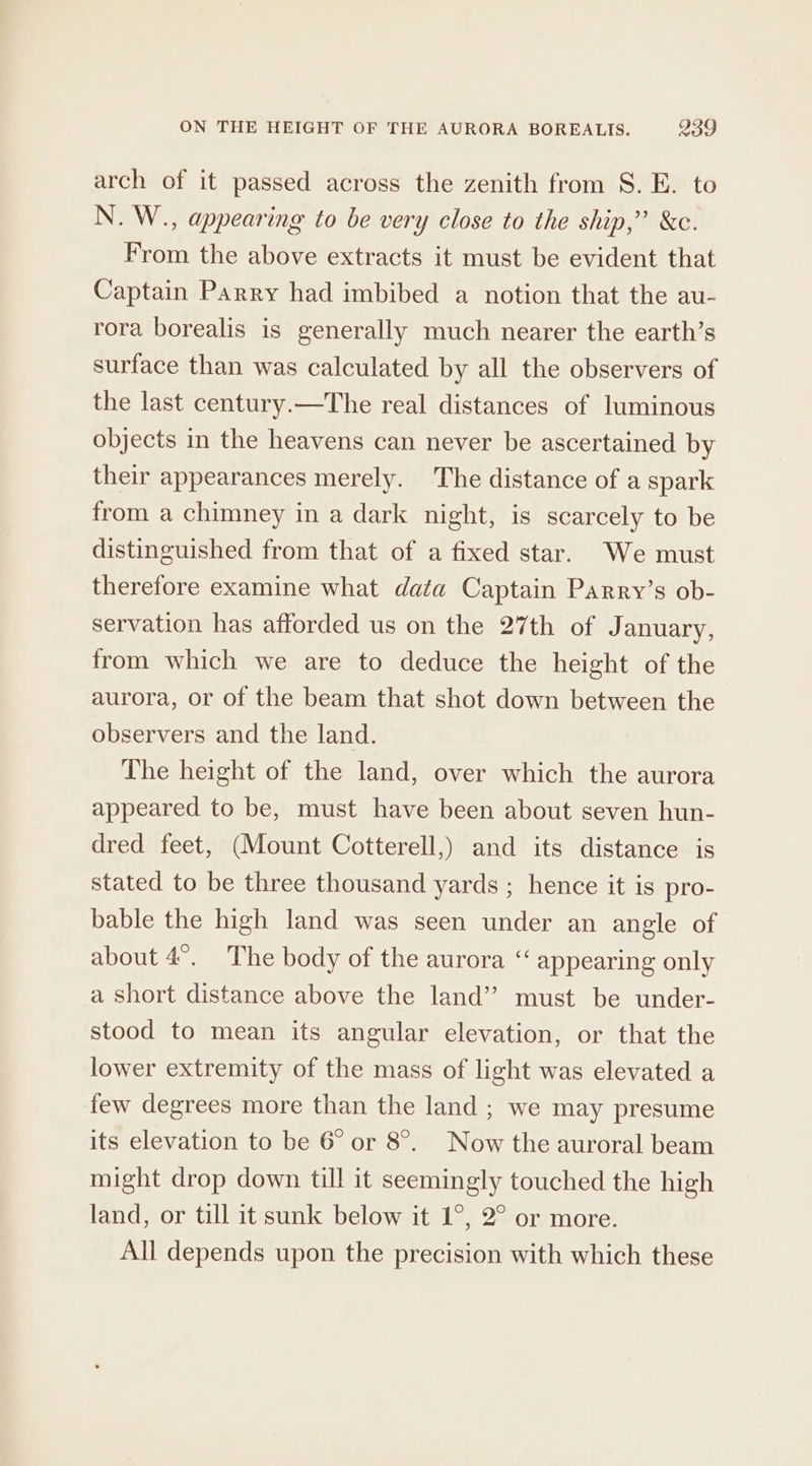 arch of it passed across the zenith from S. E. to N. W., appearing to be very close to the ship,” &amp;c. From the above extracts it must be evident that Captain Parry had imbibed a notion that the au- rora borealis is generally much nearer the earth’s surface than was calculated by all the observers of the last century.—The real distances of luminous objects in the heavens can never be ascertained by their appearances merely. The distance of a spark from a chimney in a dark night, is scarcely to be distinguished from that of a fixed star. We must therefore examine what data Captain Parry’s ob- servation has afforded us on the 27th of January, from which we are to deduce the height of the aurora, or of the beam that shot down between the observers and the land. The height of the land, over which the aurora appeared to be, must have been about seven hun- dred feet, (Mount Cotterell,) and its distance is stated to be three thousand yards ; hence it is pro- bable the high land was seen under an angle of about 4°. The body of the aurora “ appearing only a short distance above the land’ must be under- stood to mean its angular elevation, or that the lower extremity of the mass of light was elevated a few degrees more than the land ; we may presume its elevation to be 6° or 8°. Now the auroral beam might drop down till it seemingly touched the high land, or till it sunk below it 1°, 2° or more. All depends upon the precision with which these