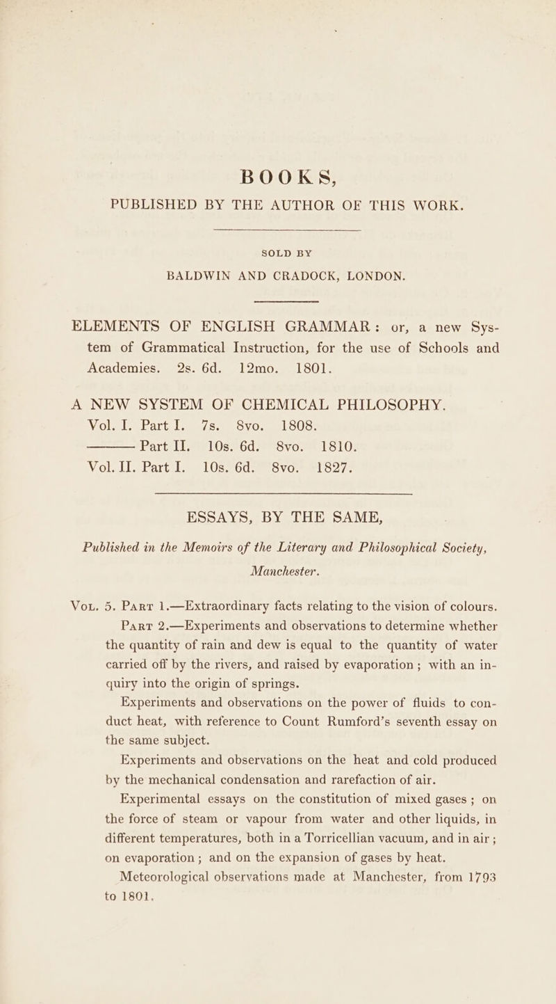 BOOKS, PUBLISHED BY THE AUTHOR OF THIS WORK. SOLD BY BALDWIN AND CRADOCK, LONDON. ELEMENTS OF ENGLISH GRAMMAR: or, a new Sys- tem of Grammatical Instruction, for the use of Schools and Academies. 2s. 6d. 12mo. 1801. A NEW SYSTEM OF CHEMICAL PHILOSOPHY. Volet) Bartel oss. Svo.. Love: Part IC 1l0se6desvoee 1810; Voli Lip Parts) LOs 260 svowr slo2r ESSAYS, BY THE SAME, Published in the Memoirs of the Literary and Philosophical Society, Manchester. Vou. 5. Parr 1.—Extraordinary facts relating to the vision of colours. Part 2.—Experiments and observations to determine whether the quantity of rain and dew is equal to the quantity of water carried off by the rivers, and raised by evaporation ; with an in- quiry into the origin of springs. Experiments and observations on the power of fluids to con- duct heat, with reference to Count Rumford’s seventh essay on the same subject. Experiments and observations on the heat and cold produced by the mechanical condensation and rarefaction of air. Experimental essays on the constitution of mixed gases ; on the force of steam or vapour from water and other liquids, in different temperatures, both in a Torricellian vacuum, and in air ; on evaporation ; and on the expansion of gases by heat. Meteorological observations made at Manchester, from 1793 to 1801.