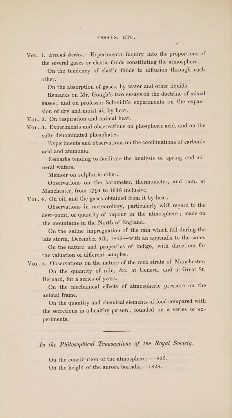 ~ VoL the several gases or elastic fluids constituting the atmosphere. On the tendency of elastic fluids to diffusion through each other. | On the absorption of gases, by water and other liquids. Remarks on Mr. Gough’s two essays on the doctrine of mixed gases; and on professor Schmidt’s experiments on the expan- sion of dry and moist air by heat. 2. On respiration and animal heat. 3, Experiments and observations on phosphoric acid, and on the salts denominated phosphates. Experiments and observations on the combinations of carbonic acid and ammonia. Remarks tending to facilitate the analysis of spring and mi- neral waters. Memoir on sulphuric ether. Observations on the barometer, thermometer, and rain, at Manchester, from 1794 to 1818 inclusive. 4, On oil, and the gases obtained from it by heat. Observations in meteorology, particularly with regard to the dew-point, or quantity of vapour in the atmosphere ; made on the mountains in the North of England. On the saline impregnation of the rain which fell during the late storm, December 5th, 1822—with an appendix to the same. On the nature and properties of indigo, with directions for the valuation of different samples. 5. Observations on the nature of the rock strata of Manchester. On the quantity of rain, &amp;c. at Geneva, and at Great St. Bernard, for a series of years. On the mechanical effects of atmospheric pressure on the animal frame. On the quantity and chemical elements of food compared with the secretions in a healthy person; founded on a series of ex- periments. In the Philosophical Transactions of the Royal Society. On the constitution of the atmosphere.—1826. On the height of the aurora borealis.—1828.
