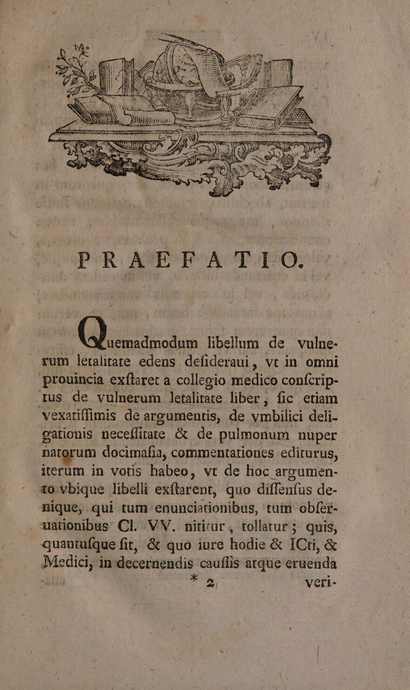 - Pd (ossi. libellum de vulne- rum leralitate edens defideraui, vt in omni prouincia exflaret a collegio medico confcrip- ius de vulnerum letalitate liber, fic etiam vexariffimis de argumentis, de vmbilici deli- gationis neceífitate &amp; de pulmonum nuper natorum docimafia, commentariones edirurus, iterum in votis habeo, vt de hoc argumen- to. vbique libelli exftarent, quo diffenfus de- nique, qui tum. efuncisdonibüs, tuin obfer- -ationibus Cl. VV. nitirur, tollatur; quis, quantufque fit, &amp; quo iure hodie &amp; ICti, &amp; CSPE in deceraendis cauffis is atque eruenda i veri-