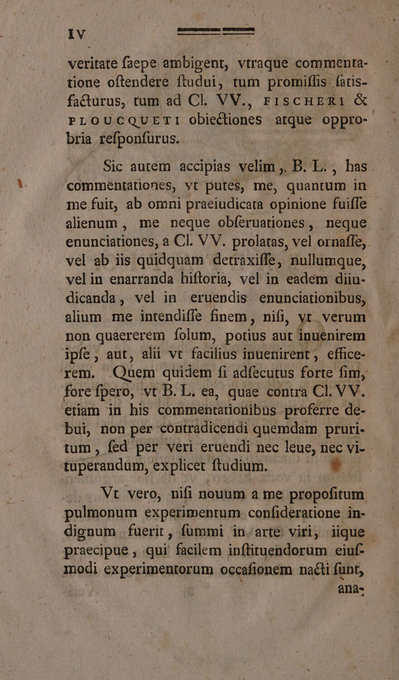 veritate faepe ambipent, vtraque commenta- tione offendere ftudui, tum promiffis: (atis- fadurus, tum ad Cl. VV., FisCcHERI &amp; PLOUCQUETI obiedliones arque oppro- | bria refponfurus. | Sic autem accipias velim ,. BEES, has. commentationes, vt putes, me, quantum in me fuit, ab omni praeiudicara opinione fuiffe alienum , me neque obíeruationes, neque enunciationes, a Cl. V V. prolaras, vel ornafle,. vel ab iis quidquam detraxiffe, nullumque, velin enarranda hiftoria, vel in eadém diiu- dicanda, vel in eruendis enunciationibus, alium me intendiffe finem, nifi, vt. verum non quaererem íolum, potius aut inuenirem ipfe, aut, alii vt fatti inuenirent, effice- rem.  Quem quidem fi adfecutus forte fim, fore fpero, vt. B. L. ea, quae contra Cl. VV. enam in his Corütehemiotfbns proferre de- bui, non per contradicendi quemdam pruri- tum , fed per veri eruendi nec leue, nec vi- - | tuperandum, explicet ftudium. &amp; « Vt vero, nifi nouum a me propofitum pulmonum experimentum confideratione in- dignum fuerit, fummi in.arte viri, iique - praecipue , qui facilem inflituendorum eiuf- modi experimentorum occafionem nacti funt, ana.