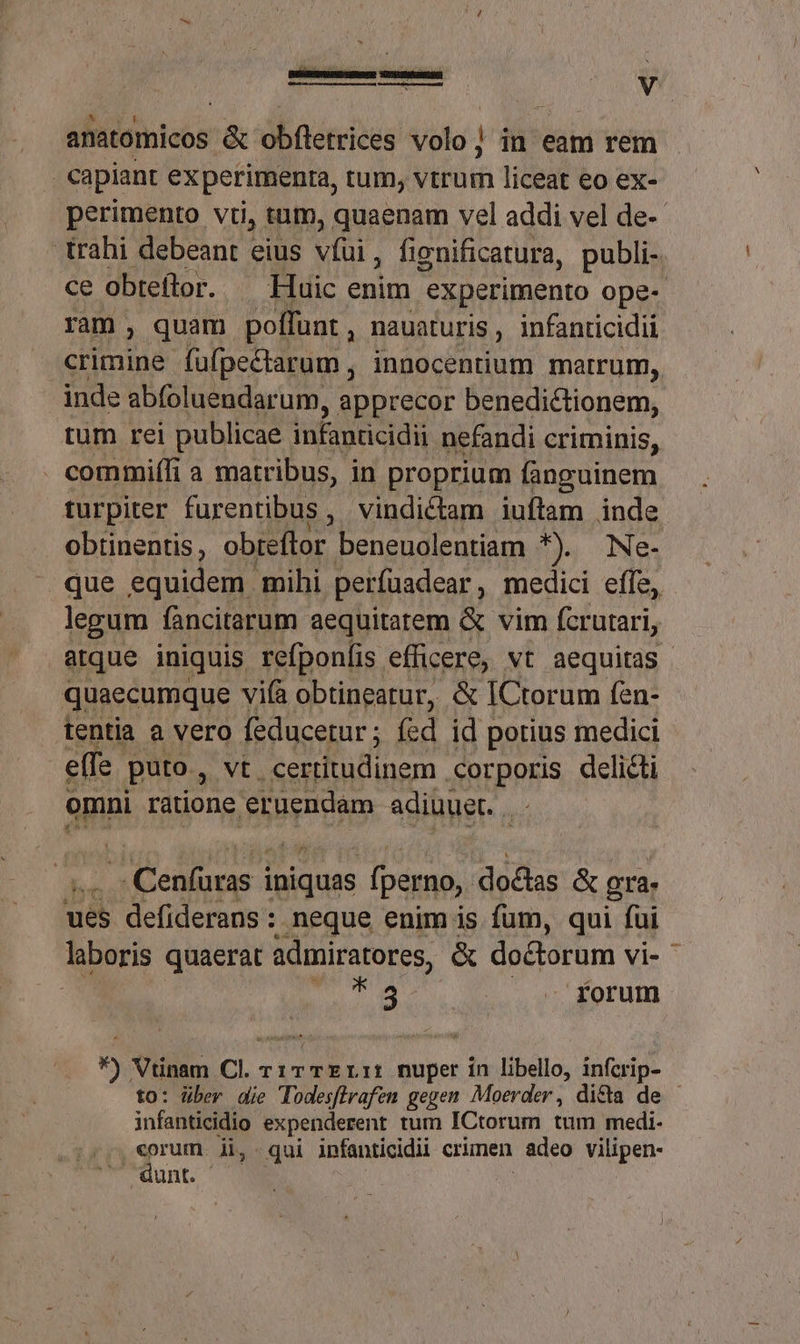 - capiant experimenra, tum, vtrum liceat eo ex- perimento vii, tum, quaenam vel addi vel de- trahi debeant eius víui, fienificatura, publi- ce obteflor. ^ Huic enim experimento ope- ram , quam poffunt , nauaturis , infanticidii crimine fafpectarum , innocentium metrum, inde abfoluendarum, apprecor benedictionem, tüm rei publicae. infanticidii nefandi criminis, . commiífi a matribus, in proprium fanguinem turpiter furentibus , vindictam iuftam inde obtinentis, obteflor beneuolentiam *). Ne- que equidem mihi perfuadear , medici effe, legum fàncitarum aequitatem &amp; vim fcrutari, atque iniquis refponlis efficere, vt aequitas quaecumque vifà obtineatur, &amp; ICtorum fen- tentia a vero feducerur ; fed id potius medici effe. puto, vt certitudinem corporis delicti omni ratione. eruendam adiuuet. n Cenlüras iniquas (perno,. doclas &amp; gre és defiderans : neque enim is fum, qui fui laboris quaerat admiratores, &amp; doctorum vi-^ T5 - forum  Vtinam C. TITTELIi Duper in libello, infcrip- to: über die Todesffrafen gegen Moerder , di&amp;ta de infanticidio expenderent tum ICtorum tum medi. Bn li, qui infanticidii crimen adeo vilipen- unt.