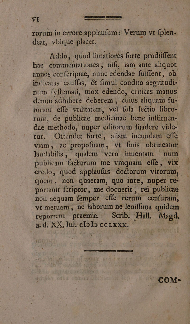 deat, vbique placet. Addo, quod limatiores forte prodiiffent hae commentationes , nifi, iam ante aliquot annos confcriptae, nunc edendae fuiffent, ob. indicatas cauffas, &amp; firnul condito aegritudi-- num íyflemeti, mox edendo, criticas manus denuo adhibere deberem , cuius aliquam fu- turam effe vrilitatem, vel fola lectio libro- rum, de publicae ecd bene inflituen- dae methodo, nuper editorum fuadere vide- tur. Oltendet forte, aliam ineundam effe viam, ac propofiram , vt finis obtineatur laud ibitie qualem vero inuentam | num publicam facurum me vmquam effe, vix credo, quod applaufus doctorum virorum, quem, non quaeram, quo iure, nuper re- porruit fcriptor, me docuerit, rei publicae non aequam femper efle lerdifi cenfuram, vt meruam, ne laborum ne leuiffima quidem reporrem — praemia. — Scrib. Hall. Magd, a. d. XX. Iul. cI515 ccrxxx. U x9H COM*