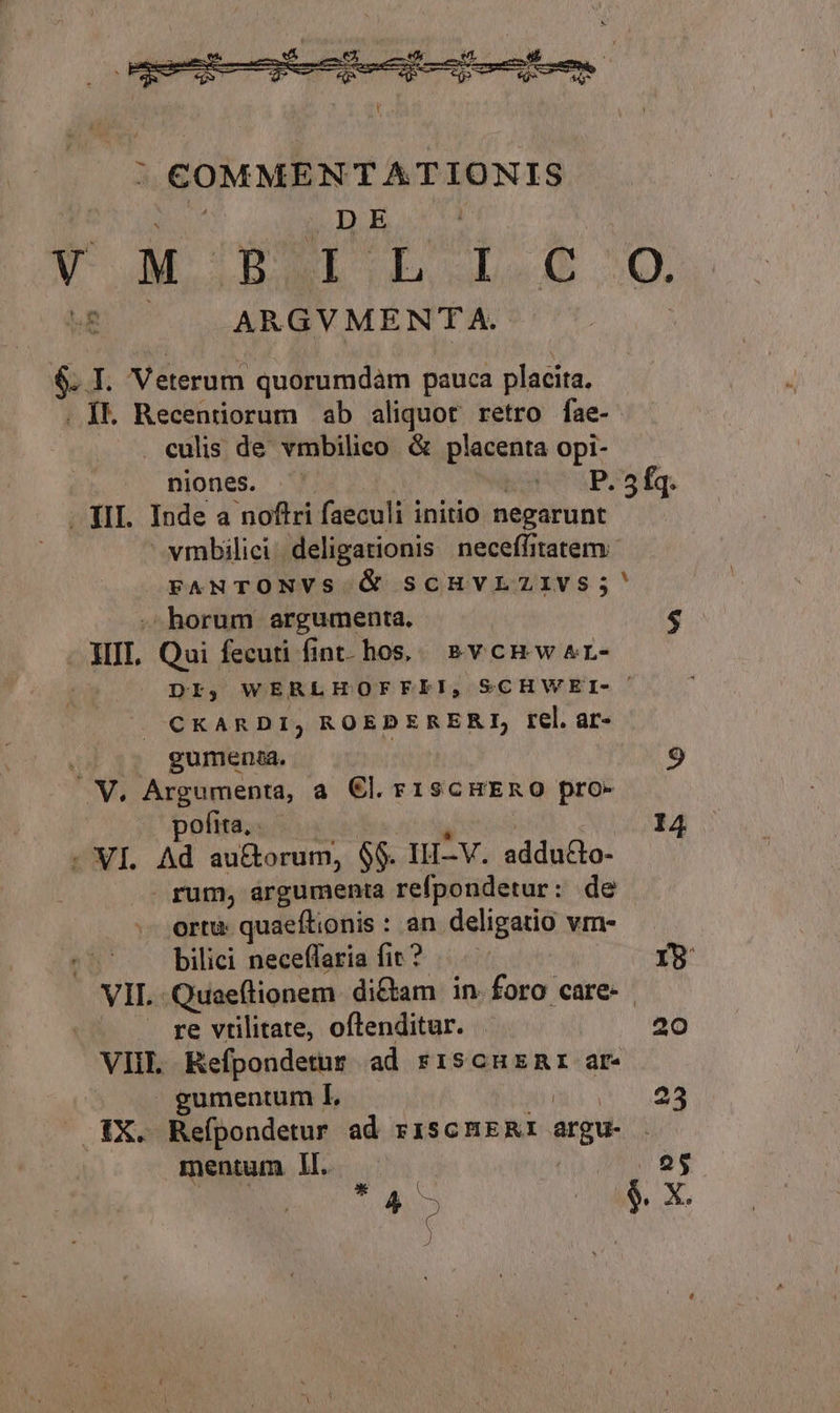 DE Vw Wm LO E M ME ARGV MENTA. 6. I. Veterum quorumdàm pauca placita. . 1k Recenriorum ab aliquot retro fae- . culis de vmbilico &amp; Redshta Opi- niones. P. 5fq. - TII. Inde a noftri faeculi initio negarunt vmbilici. deligationis neceffitatem FANTONVS &amp; SCHVLZIVS;' horum argumenta. $ - HII. Qui fecuti fint. hos, &amp;vcrwar- DI, WERLHOFFEPI, SCHWEI- CKARDI, ROEDERERI, rel. ar- V, Argumenta, a €l. r1iscHERO pro- pofita... 14 - VI. Ad au&amp;orum, $$. IH-V. adduco- rum, árgumenta refpondetur: de ortu: quaeftionis : an deligatio vm- bilici neceffaria fir? — YR VIL -Quaeílionem di&amp;am in. foro care- re vtilitate, oflenditur. . 20 VIIL Refpondetur ad riscuznr ar gumentum IL 23 |QAX. Refpondetur ad rISCHERI argu- mentum Il. 25 uU &amp; X. i) (e jJ