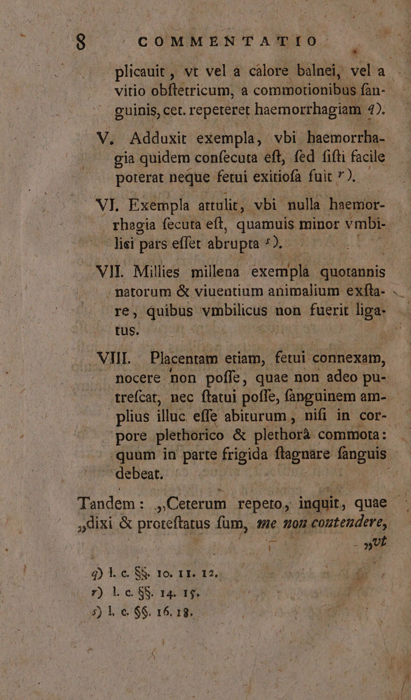. plicauit ,. , vt vel a cálore balnei, vel a vitio obftetricum, a commotionibus fan- guinis, cet. repeteret haernorrhagiam | 1. gia quidem confecuta eft, fed fifti facile poterat neque fetui exitiofa fuit ). NI. Exempla attulit. vbi. nulla haemior- . rhagia fecuta eft, quamuis minor vmbi- ' lisi pars effet abrupta d VII. Millies millena exempla. quotannis re, quibus vmbilicus non fuerit liga- tus. ed PUN NIIL Placentam « etiam, fetui- connexam, pore plethorico &amp; plethorá. commota :  debeat. dixi &amp; proreftatus fum, te 10H contendere, | POM v 4) l. c. S&amp;. 10. 11. 12, y. JUR Y d p^ 7) lcSS 145 1$... » 5) e $$. 16.18. i &amp; )