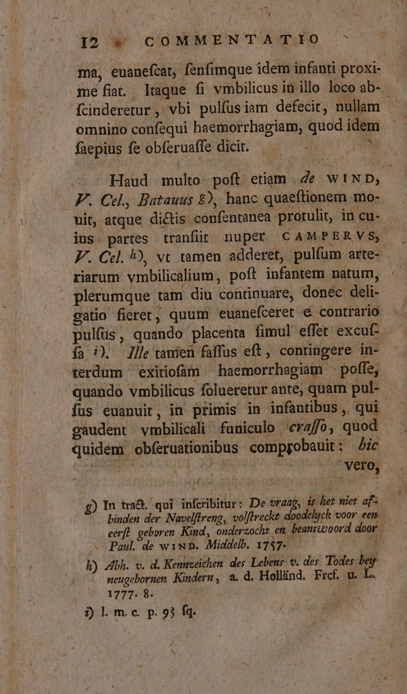 ma, euanefcat, fenfimque idem infanti proxi- me fit. lraque fi vmbilicus it illo loco ab-- fcinderetur ,' vbi pulfus iam defecit, nullam . omnino confequi haemorrhagiam, quod idem | faepius fe obferuaffe dicit. — — - NM . Haud multo poft etiam .de W!ND, - F. Cdl., Batauus 82, hanc quaeftionem mo- uit, atque dictis confentanea protulit, in cu- jus. partes tranfit nuper CAMPERVS,- FF. Cel. !), vc tamen adderet, pulfum arte- riarum. vmbilicalium, poft infantem natum, . : plerumque tam diu continuare, donec deli- gatio fierer, quum euanefceret € contrario pulfüs, quando placenta fimul effet excuf- ía i). llle tawien faffus eft, contingere. in- terdum exitiofim ^ haemorrhagiam ^ poffe, quando vmbilicus folueretur ante, quam pul- gaudent vmbilicali funiculo eraffo, quod - quidem obfíeruationibus compgobauit: ic SERE C ur Was. à vero, g) In tra&amp;. qui infcribitur: De wraag, is het niet af» — binden der. Navelftreng, volftreckt doodelyck voor. een eérfl geboren Kiud, onderzocht em beanrwoord door | «^ Paul. de ww. Middelb. 1747- | | h) bh. v. d. Kennzeichen. des Lebens. v. des Todes. bey seugebornen. Kindern, a. d. Hollind. Frcf. u. L. 1777. 8- E i) l. m.c. p. 93 fq. iD