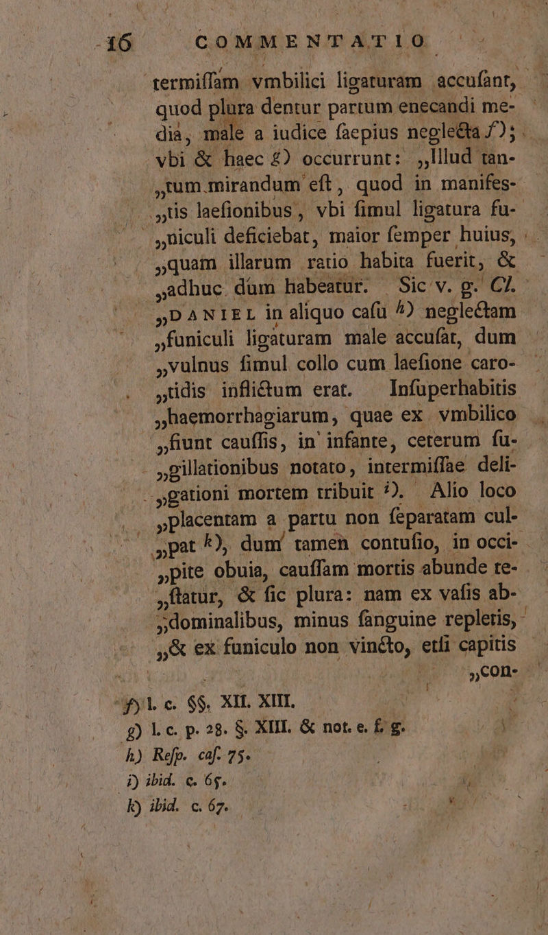 quod P dentur partum enecandi me- vbi &amp; haec £2) occurrunt: | lllud tan- ,1um.mirandum eft, quod in manifes- adhuc düm habeatur. Sic v. g. C7. 5DANIEL in aliquo cafü ^) neglectam jfuniculi ligaturam male accufat, dum ,vulnus fimul collo cum laefione caro- ,üdis inflidum erat. ^ Infuperhabitis ,haemorrhagiarum, quae ex vmbilico »placentam a partu non feparatam cul- NI ,Con- ^fyl c. $$. XIL XIII. | d gLicp28 8 XIII. &amp; not. e. £f. g. N- h) Refp. caf. 75. | n 4j) ibid. c. 65. ! 7 jfatur, &amp; fic plura: nam ex vafis ab- 5&amp; ex funiculo non vinto, etli capitis